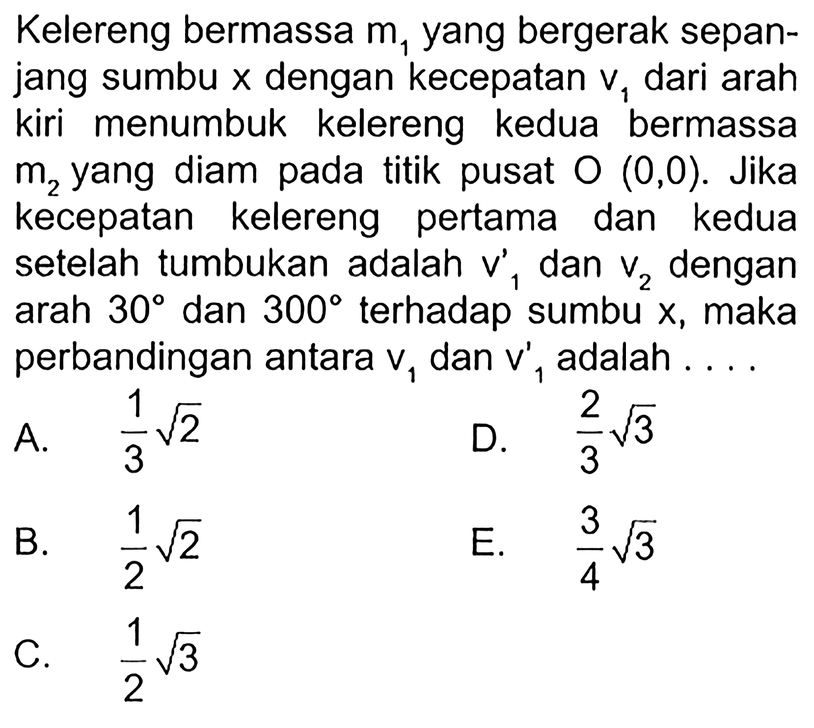 Kelereng bermassa  m1  yang bergerak sepanjang sumbu  x  dengan kecepatan  v1  dari arah kiri menumbuk kelereng kedua bermassa  m2  yang diam pada titik pusat  O(0,0) . Jika kecepatan kelereng pertama dan kedua setelah tumbukan adalah  v1'  dan  v2  dengan arah  30  dan  300  terhadap sumbu x, maka perbandingan antara  v1  dan  v1'  adalah .... 