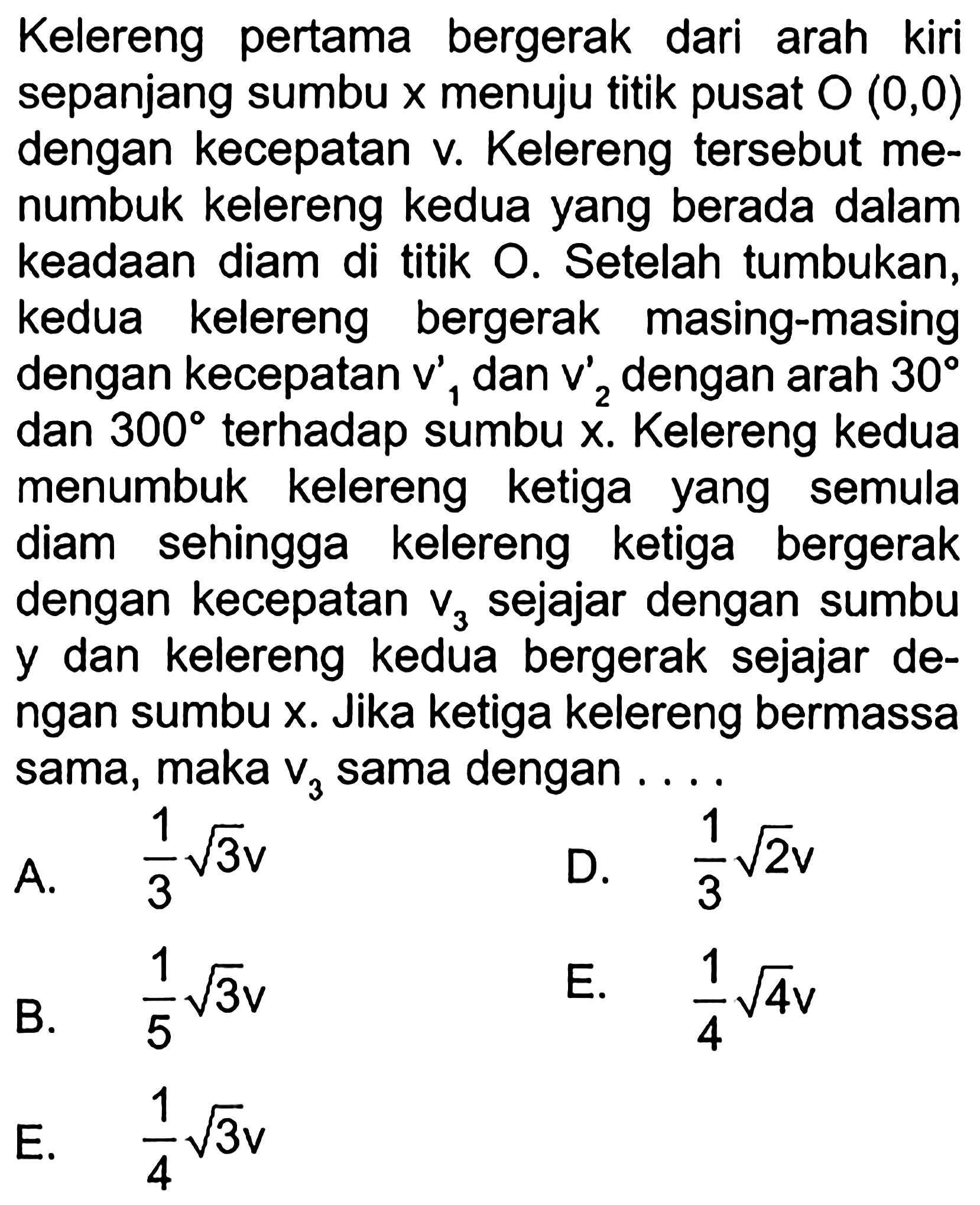 Kelereng pertama bergerak dari arah kiri sepanjang sumbu x menuju titik pusat O(0,0) dengan kecepatan v. Kelereng tersebut menumbuk kelereng kedua yang berada dalam keadaan diam di titik O. Setelah tumbukan, kedua kelereng bergerak masing-masing dengan kecepatan v1' dan v2' dengan arah 30 dan 300 terhadap sumbu x. Kelereng kedua menumbuk kelereng ketiga yang semula diam sehingga kelereng ketiga bergerak dengan kecepatan v3 sejajar dengan sumbu y dan kelereng kedua bergerak sejajar dengan sumbu  x. Jika ketiga kelereng bermassa sama, maka v3 sama dengan ....