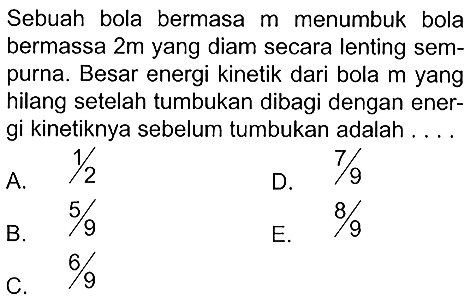 Sebuah bola bermasa  m  menumbuk bola bermassa  2 m  yang diam secara lenting sempurna. Besar energi kinetik dari bola  m  yang hilang setelah tumbukan dibagi dengan energi kinetiknya sebelum tumbukan adalah .... 