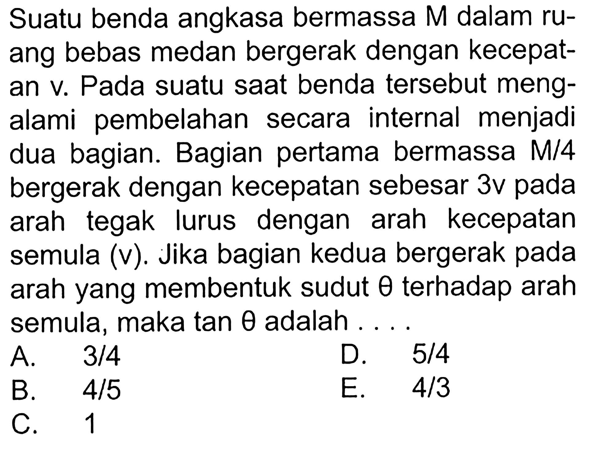 Suatu benda angkasa bermassa  M  dalam ruang bebas medan bergerak dengan kecepatan v. Pada suatu saat benda tersebut mengalami pembelahan secara internal menjadi dua bagian. Bagian pertama bermassa  M/4  bergerak dengan kecepatan sebesar  3 v  pada arah tegak lurus dengan arah kecepatan semula (v). Jika bagian kedua bergerak pada arah yang membentuk sudut  theta  terhadap arah semula, maka  tan theta  adalah ....