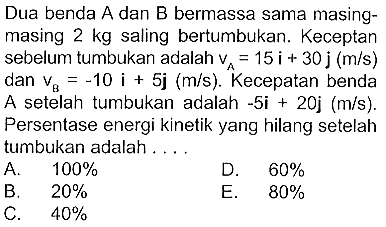 Dua benda A dan B bermassa sama masing-masing 2 kg saling bertumbukan. Keceptan sebelum tumbukan adalah vA = 5 i + 30 j(m/s) dan vB = -10 i + 5 j(m/s). Kecepatan benda A setelah tumbukan adalah -5 i + 20 j(m/s). Persentase energi kinetik yang hilang setelah tumbukan adalah ....