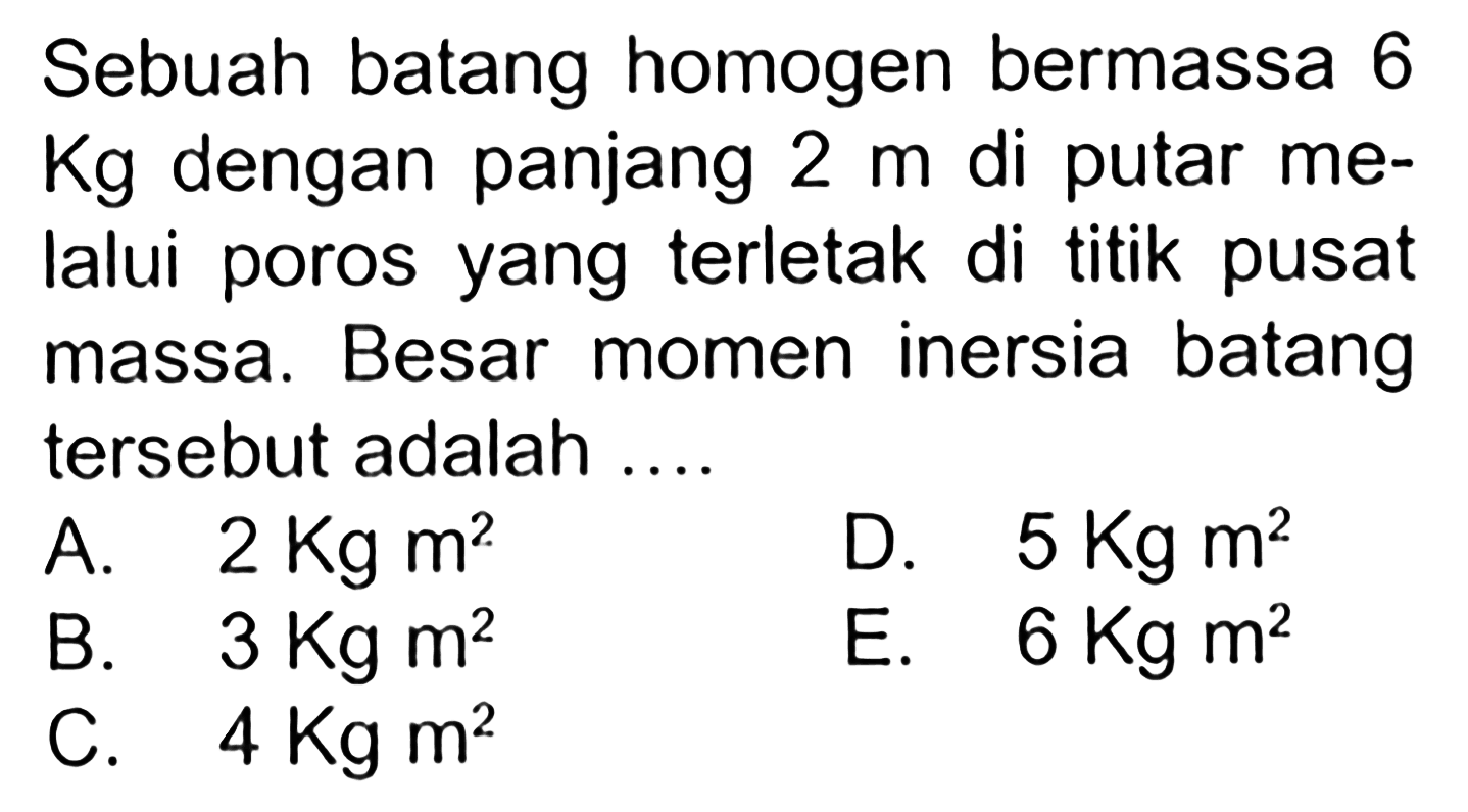 Sebuah batang homogen bermassa 6 Kg dengan panjang 2 m di putar me- lalui poros yang terletak di titik pusat massa. Besar momen inersia batang tersebut adalah ....