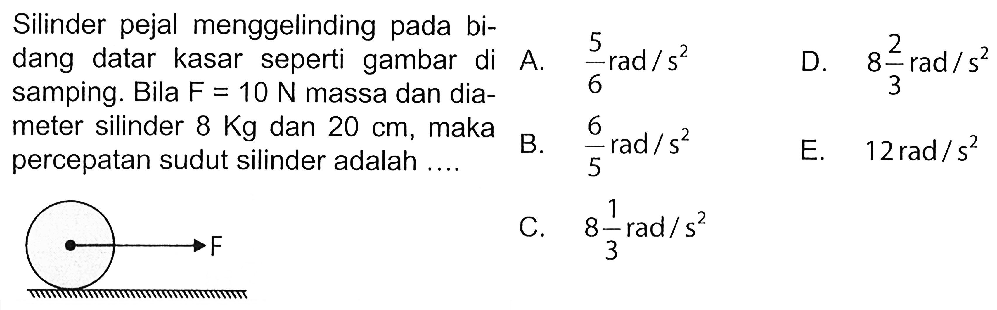 Silinder pejal menggelinding pada bi- dang datar kasar seperti gambar di samping. Bila F = 10 N massa dan dia- meter silinder 8 kg dan 20 cm, maka percepatan sudut silinder adalah .... F 