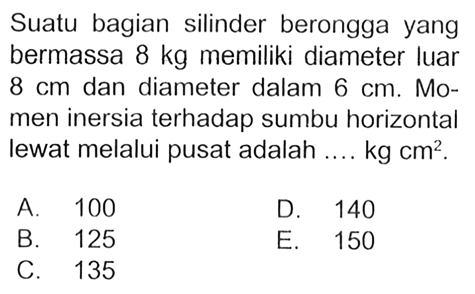 Suatu bagian silinder berongga yang bermassa 8 kg memiliki diameter luar dan diameter dalam 6 cm. Mo- men inersia terhadap sumbu horizontal lewat melalui pusat adalah .... kg cm^2 .