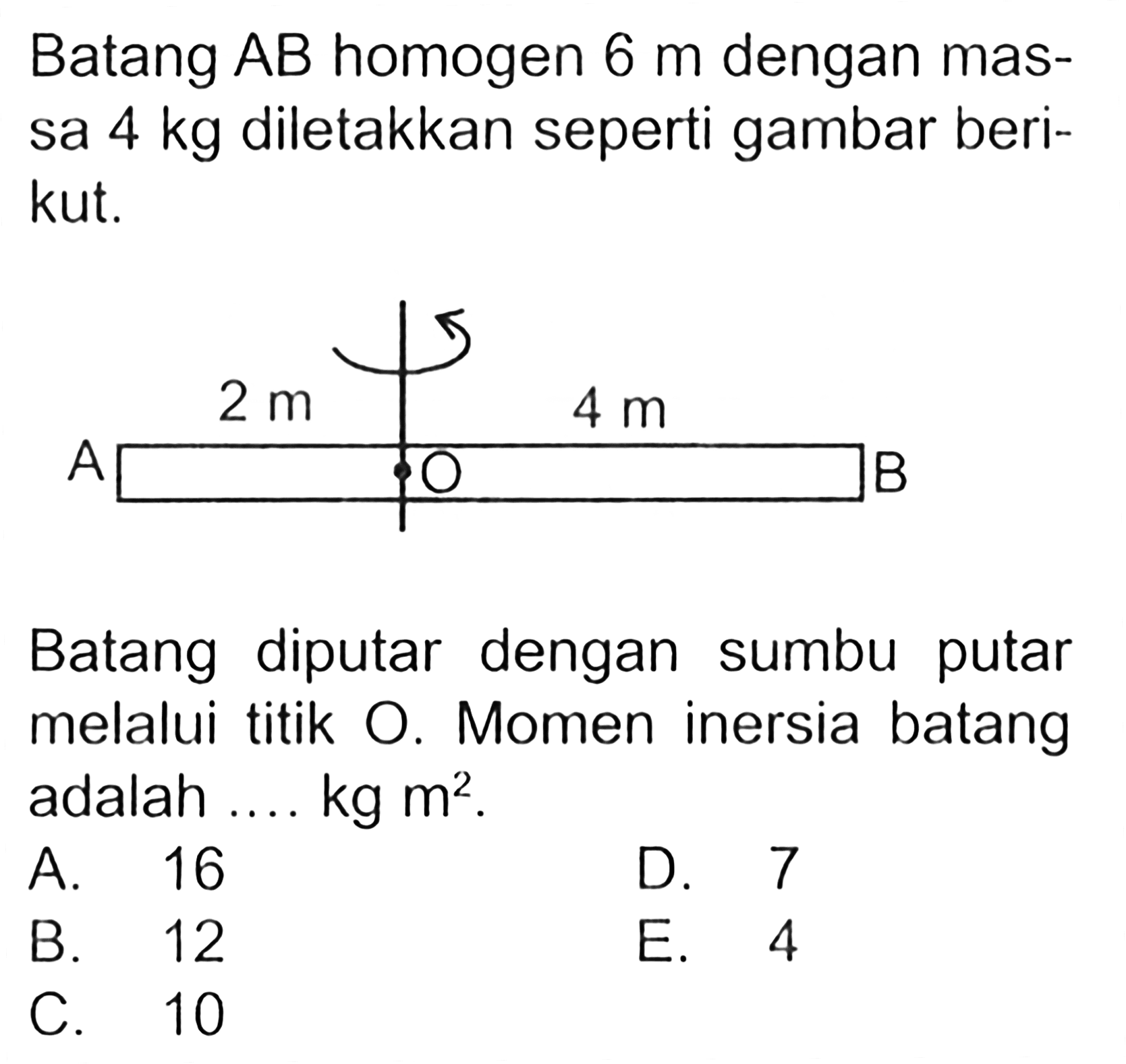 Batang AB homogen 6 m dengan mas- sa 4 kg diletakkan seperti gambar beri- kut. Batang diputar dengan sumbu putar melalui titik O. Momen inersia batang adalah .... kg m^2 .