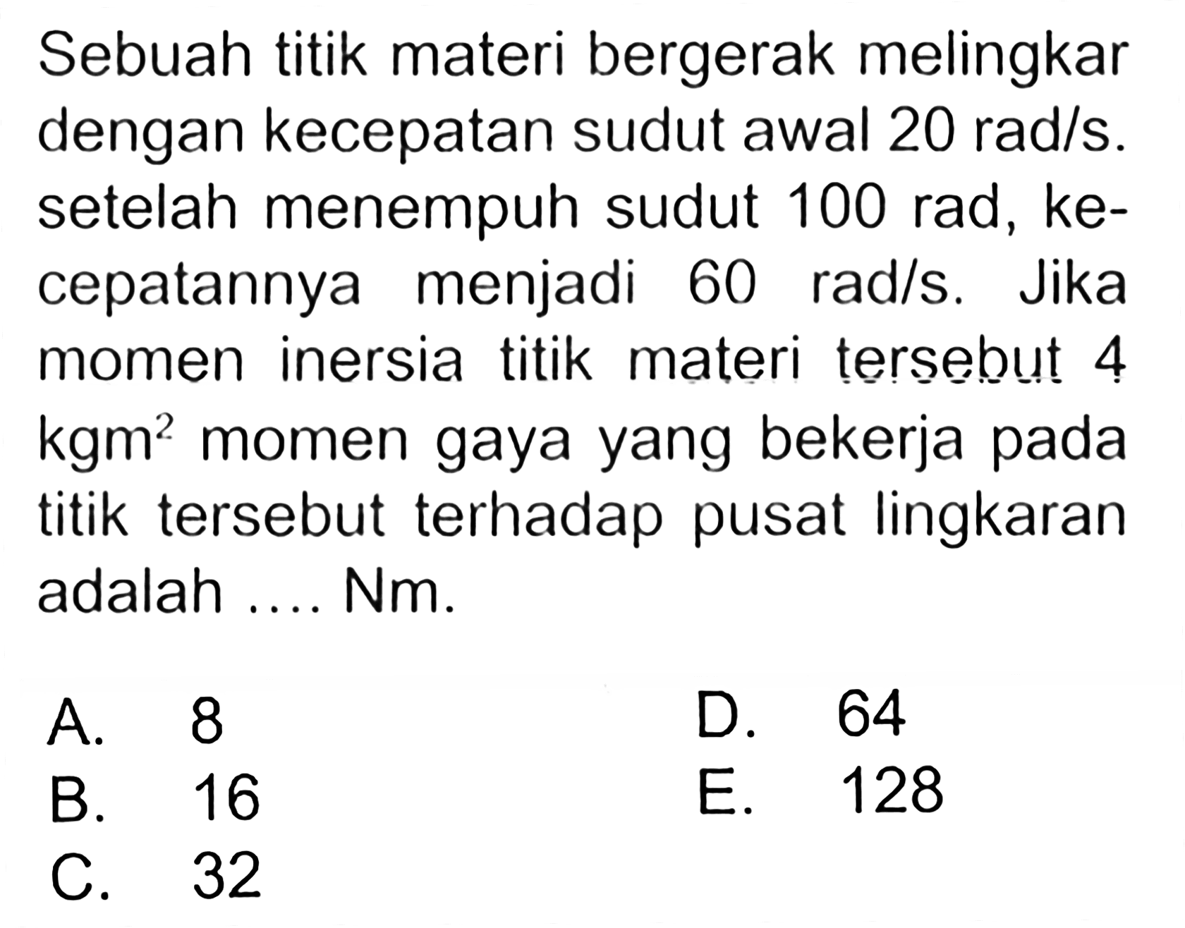 Sebuah titik materi bergerak melingkar dengan kecepatan sudut awal 20 rad/s. setelah menempuh sudut 100 rad, kecepatannya menjadi 60 rad/s. Jika momen inersia titik materi tersebut 4 kgm^2 momen gaya yang bekerja pada titik tersebut terhadap pusat lingkaran adalah .... Nm.