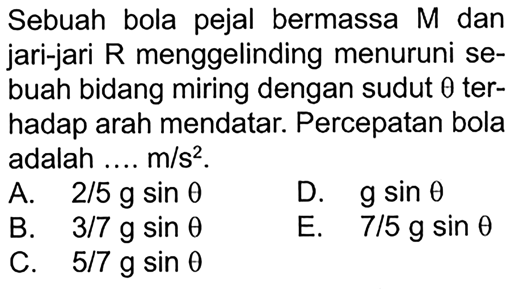 Sebuah bola pejal bermassa M dan jari-jari R menggelinding menuruni sebuah bidang miring dengan sudut theta terhadap arah mendatar. Percepatan bola adalah .... m/s^2.