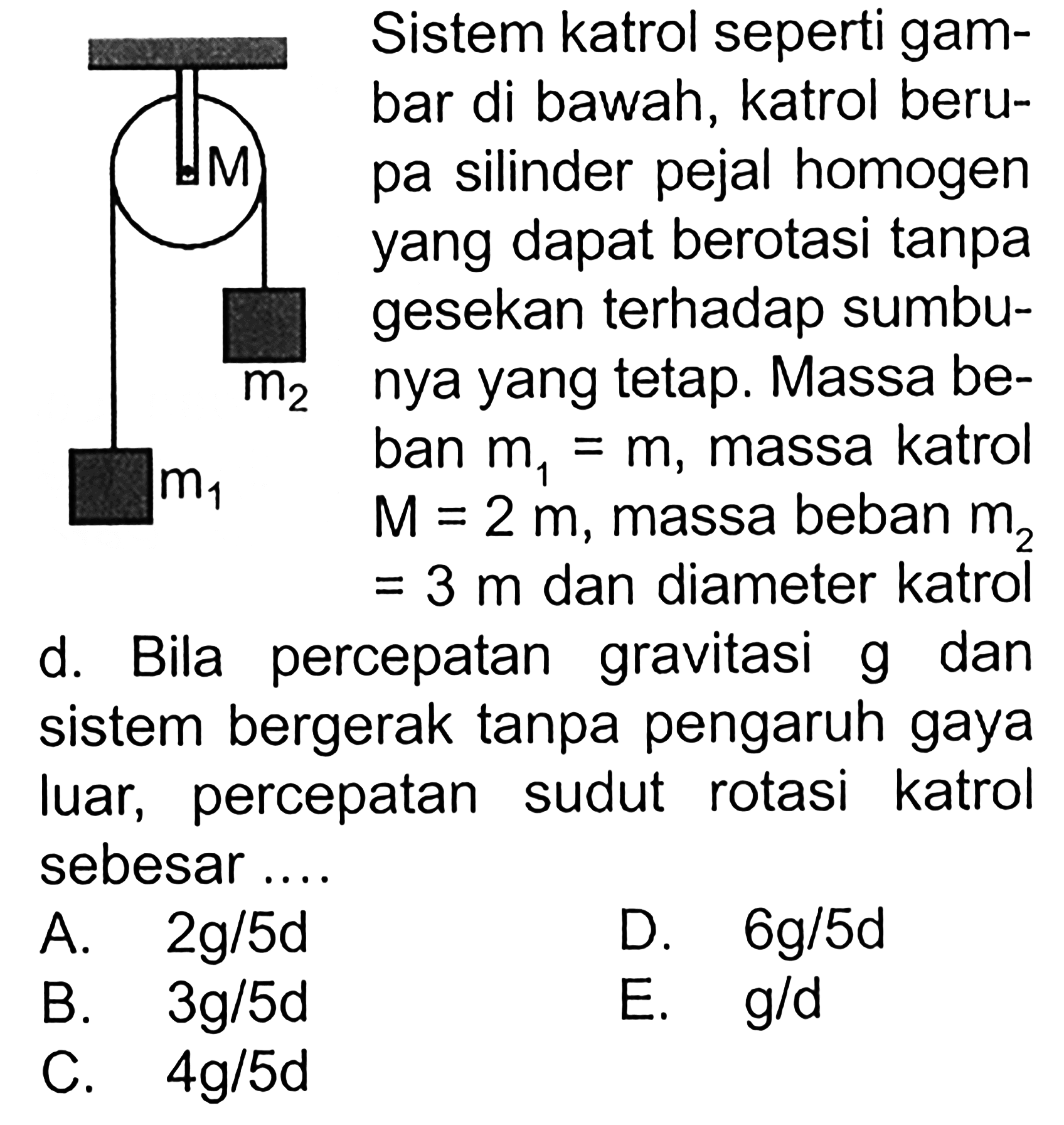 M m1 m2 Sistem katrol seperti gambar di bawah, katrol berupa silinder pejal homogen yang dapat berotasi tanpa gesekan terhadap sumbum2 nya yang tetap. Massa beban m1=m, massa katrol M=2m, massa beban m2=3m dan diameter katrol d. Bila percepatan gravitasi g dan sistem bergerak tanpa pengaruh gaya luar, percepatan sudut rotasi katrol sebesar ....  A. 2g/5d 
D. 6g/5d  B. 3g/5d 
E. g/d  C. 4g/5d 