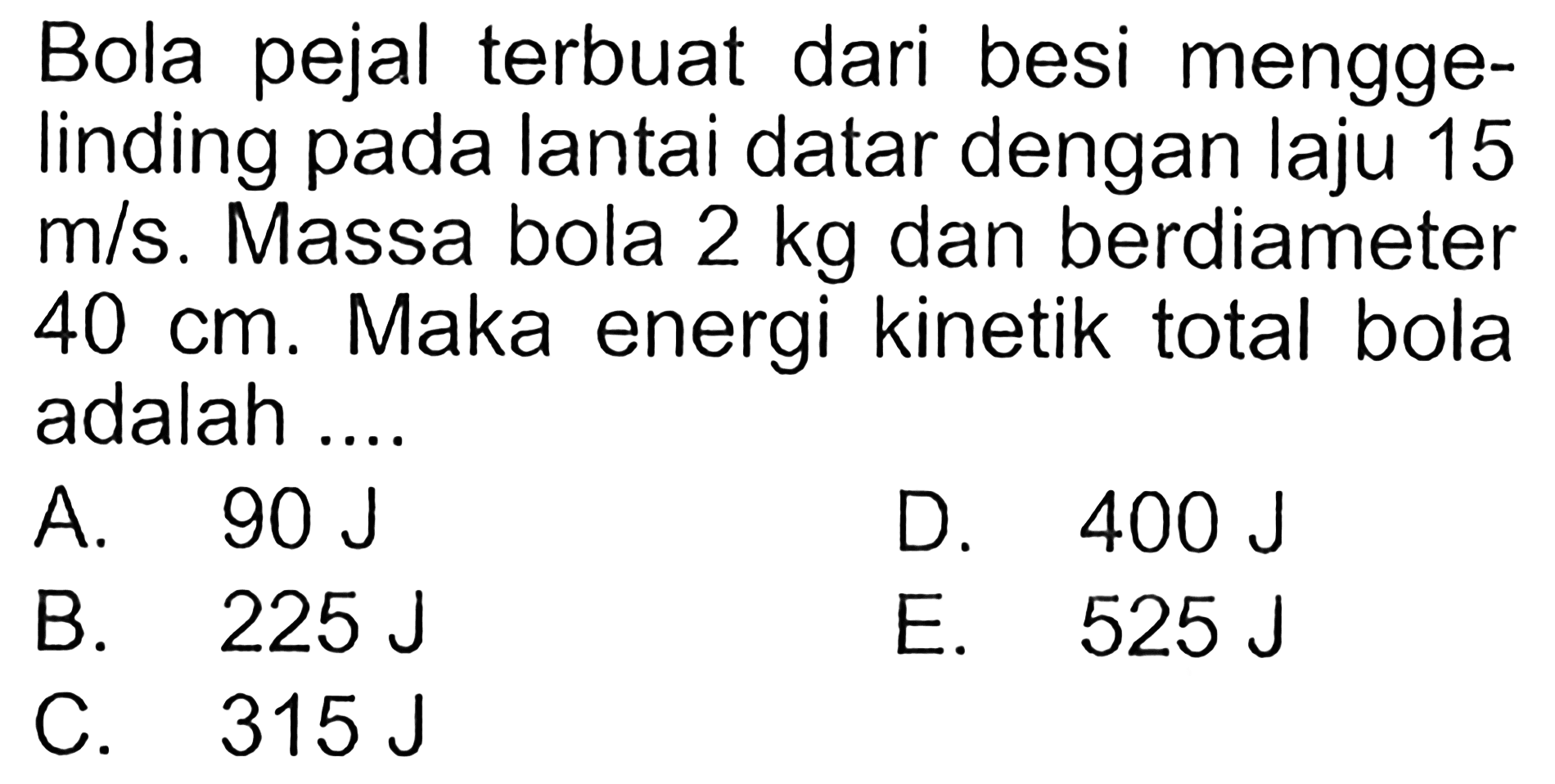 Bola pejal terbuat dari besi mengge-linding pada lantai datar dengan laju 15 m/s. Massa bola 2 kg dan berdiameter 40 cm. Maka energi kinetik total bola adalah ....