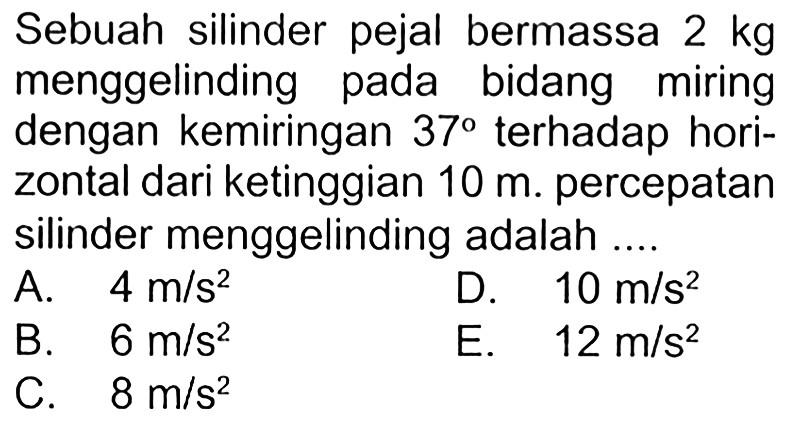 Sebuah silinder pejal bermassa 2 kg menggelinding pada bidang miring dengan kemiringan 37 terhadap horizontal dari ketinggian 10 m. percepatan silinder menggelinding adalah ....