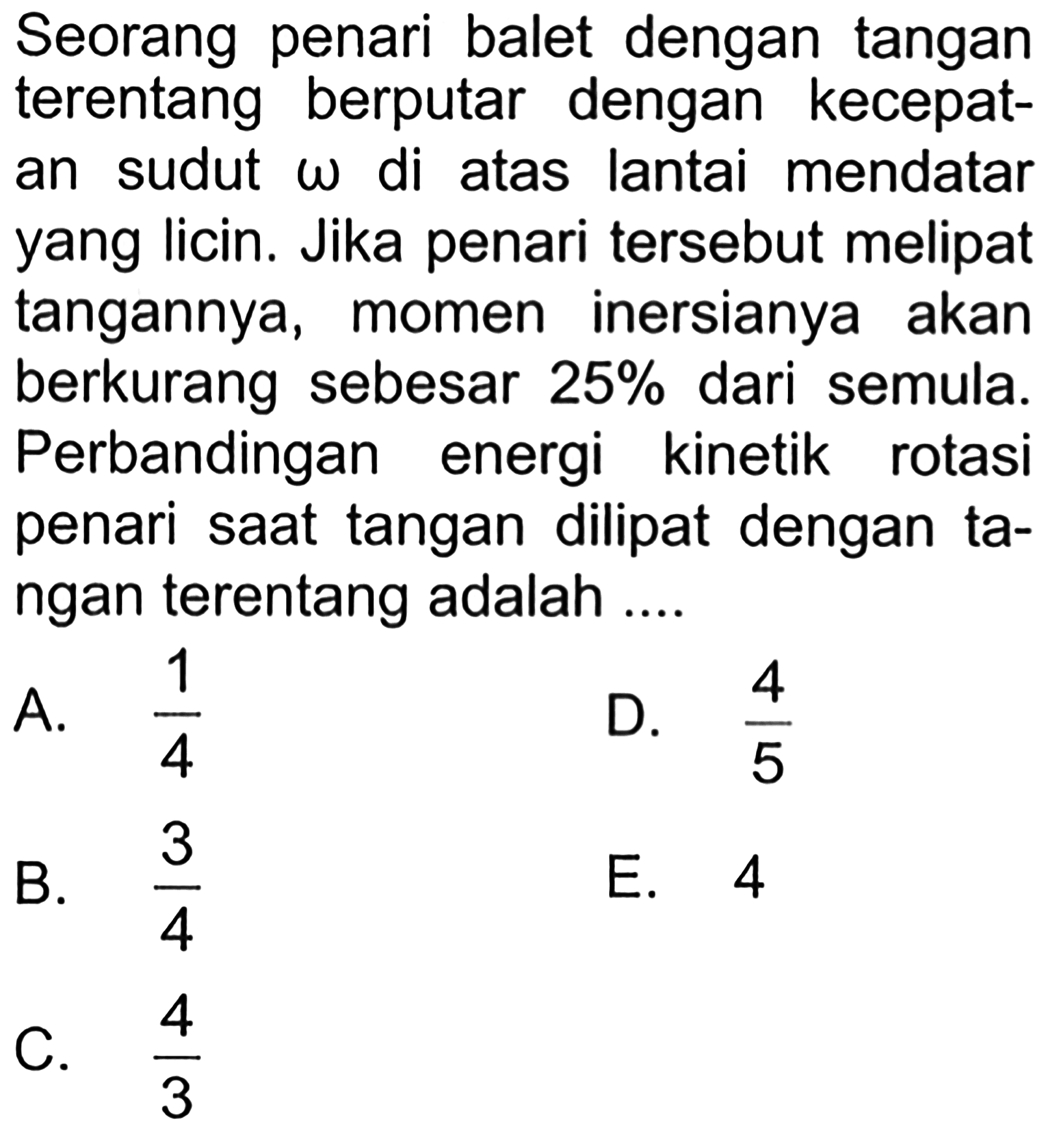 Seorang penari balet dengan tangan terentang berputar dengan kecepat- an sudut omega di atas lantai mendatar yang licin. Jika penari tersebut melipat tangannya, momen inersianya akan berkurang sebesar 25% dari semula. Perbandingan energi kinetik rotasi penari saat tangan dilipat dengan ta- ngan terentang adalah .... 