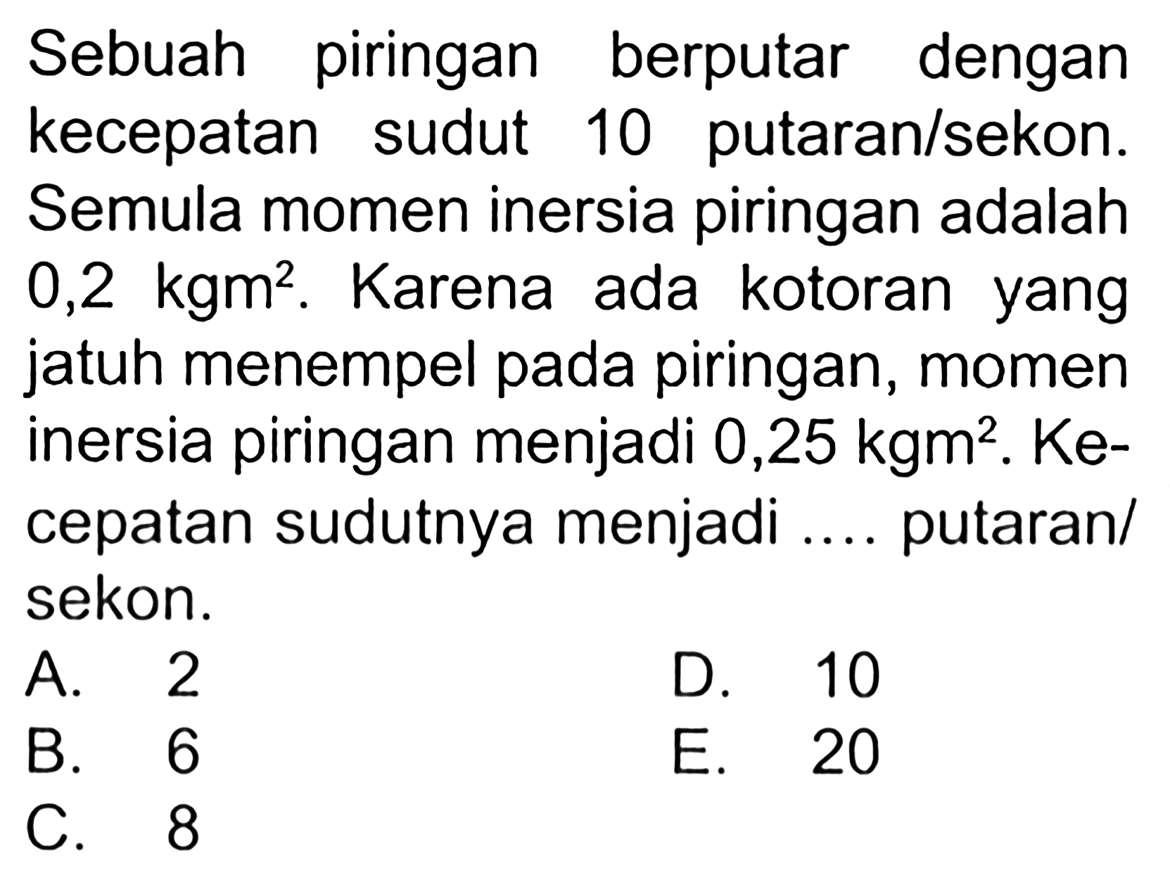 Sebuah piringan berputar dengan kecepatan sudut 10 putaran/sekon. Semula momen inersia piringan adalah 0,2 kgm^2. Karena ada kotoran yang jatuh menempel pada piringan, momen inersia piringan menjadi 0,25 kgm^2. Kecepatan sudutnya menjadi ... putaran/sekon.