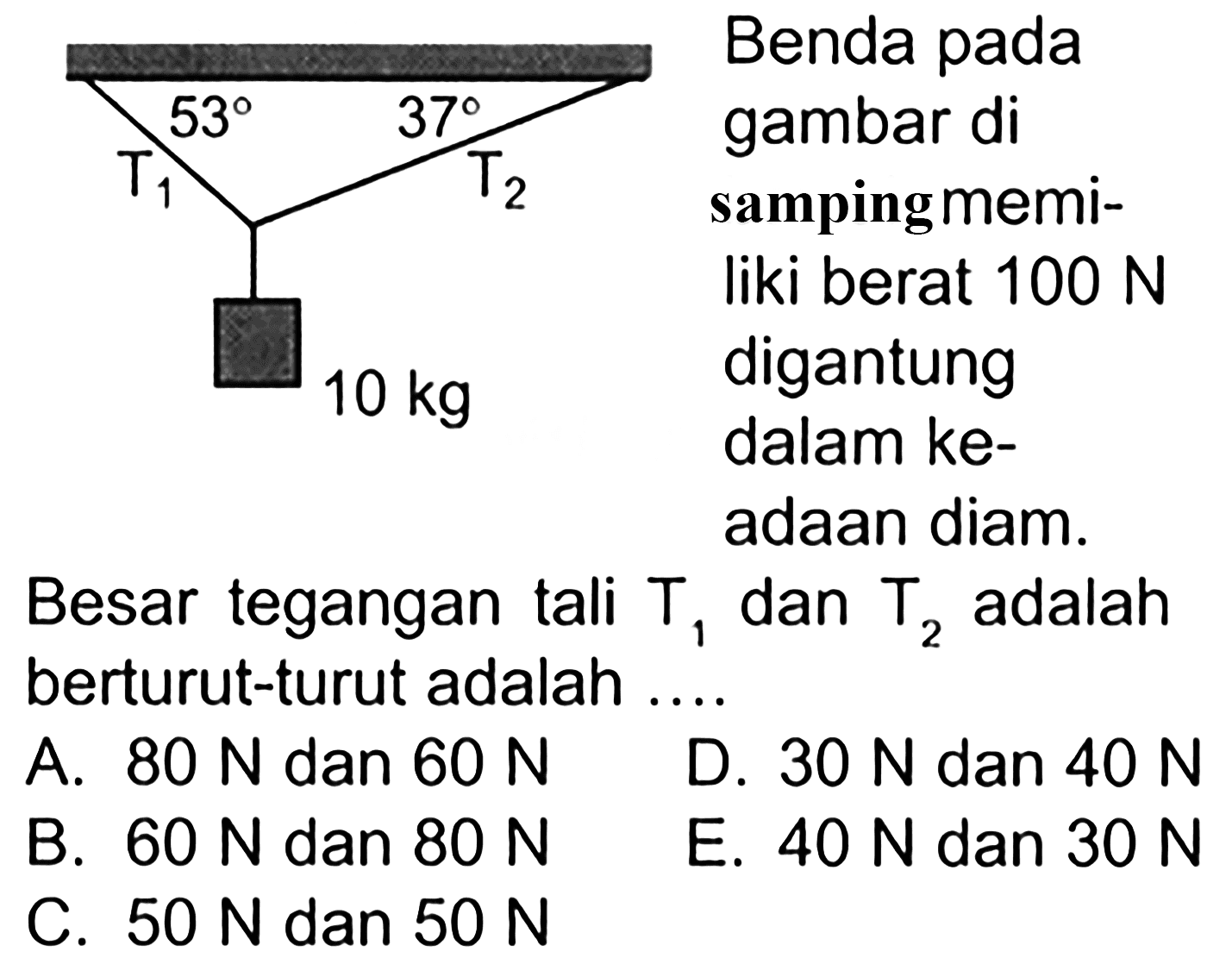 Benda pada gambar di samping memiliki berat 100 N digantung dalam keadaan diam. T1 T2 53 37 10 kg Besar tegangan tali T1 dan T2 berturut-turut adalah ... A.  80 N   dan  60 N    D.  30 N   dan  40 N    B.  60 N   dan  80 N    E.  40 N   dan  30 N    C.  50 N   dan  50 N   