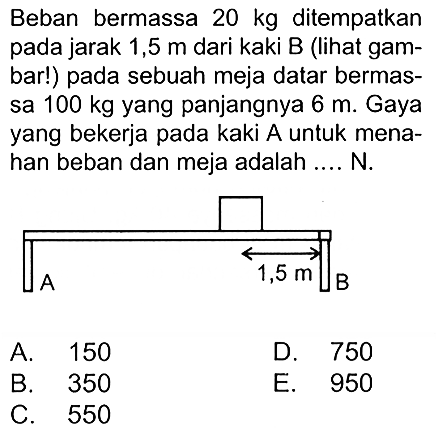 Beban bermassa 20 kg ditempatkan pada jarak 1,5 m dari kaki B (lihat gam- bar!) pada sebuah meja datar bermas- sa 100 kg yang panjangnya 6 m. Gaya yang bekerja pada kaki A untuk mena- han beban dan meja adalah .... N. A 1,5 m B 