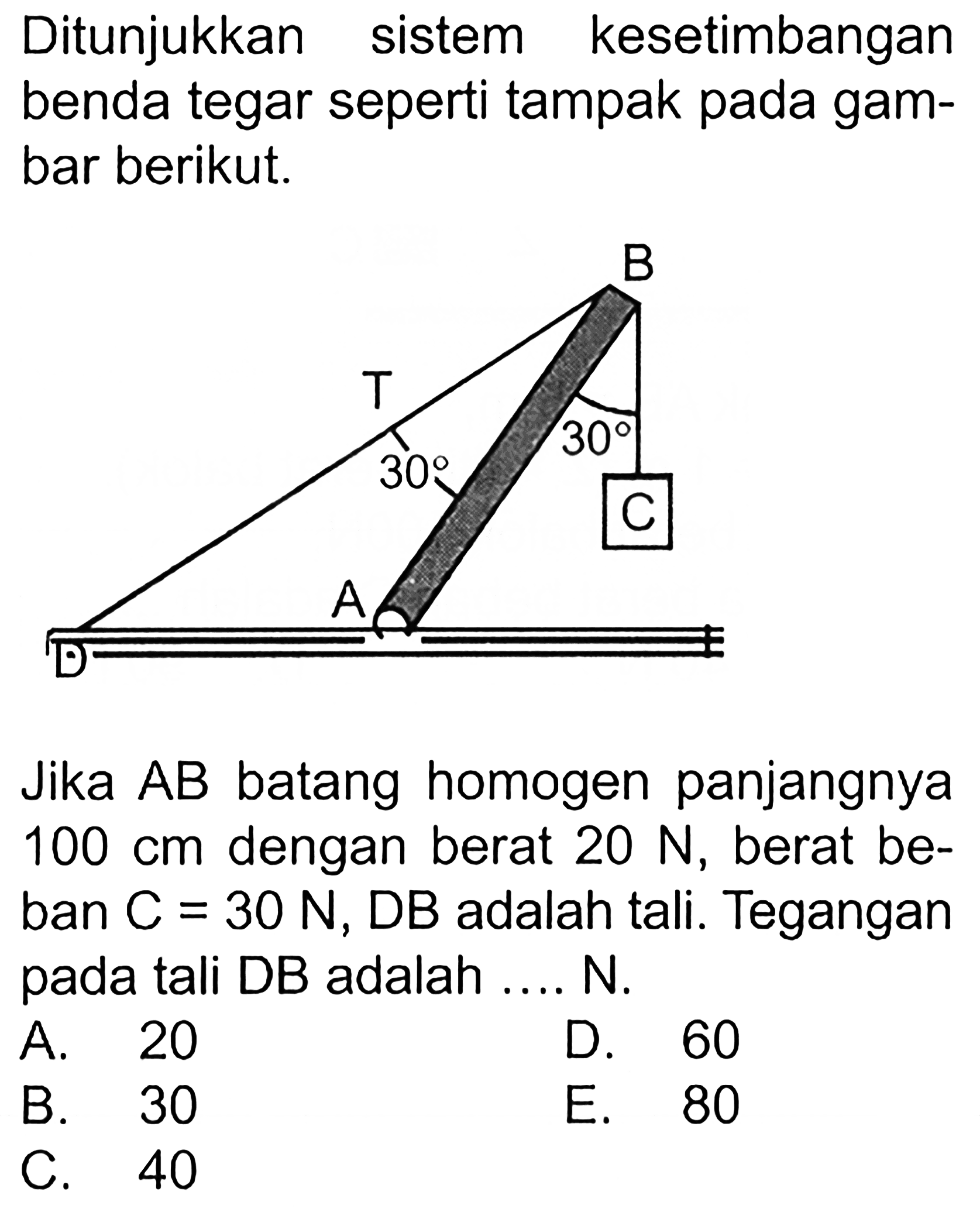 Ditunjukkan kesetimbangan sistem benda tegar seperti tampak pada gambar berikut. B T 30 30 C A D 
Jika AB batang homogen panjangnya 100 cm dengan berat 20 N, berat beban C = 30 N, DB adalah tali. Tegangan pada tali DB adalah N. A. 20 D. 60 B. 30 E. 80 C. 40