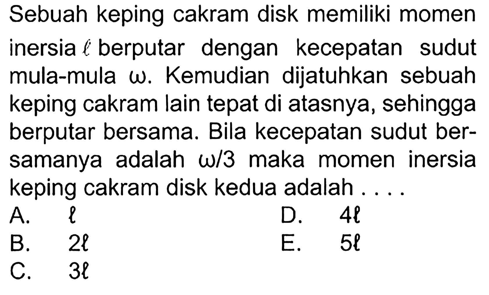 Sebuah keping cakram disk memiliki momen inersia l berputar dengan kecepatan sudut mula-mula omega. Kemudian dijatuhkan sebuah keping cakram lain tepat di atasnya, sehingga berputar bersama. Bila kecepatan sudut bersamanya adalah omega/3 maka momen inersia keping cakram disk kedua adalah ...