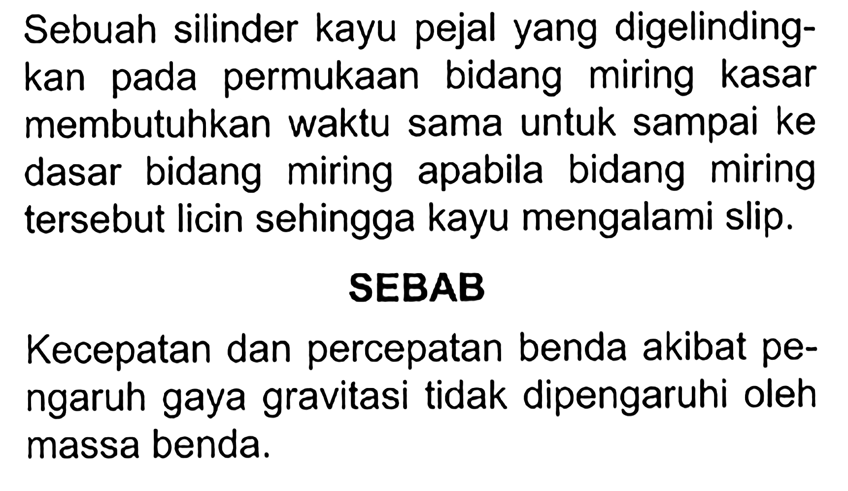 Sebuah silinder kayu pejal yang digelindingkan pada permukaan bidang miring kasar membutuhkan waktu sama untuk sampai ke dasar bidang miring apabila bidang miring tersebut licin sehingga kayu mengalami slip.
SEBAB
Kecepatan dan percepatan benda akibat pengaruh gaya gravitasi tidak dipengaruhi oleh massa benda.