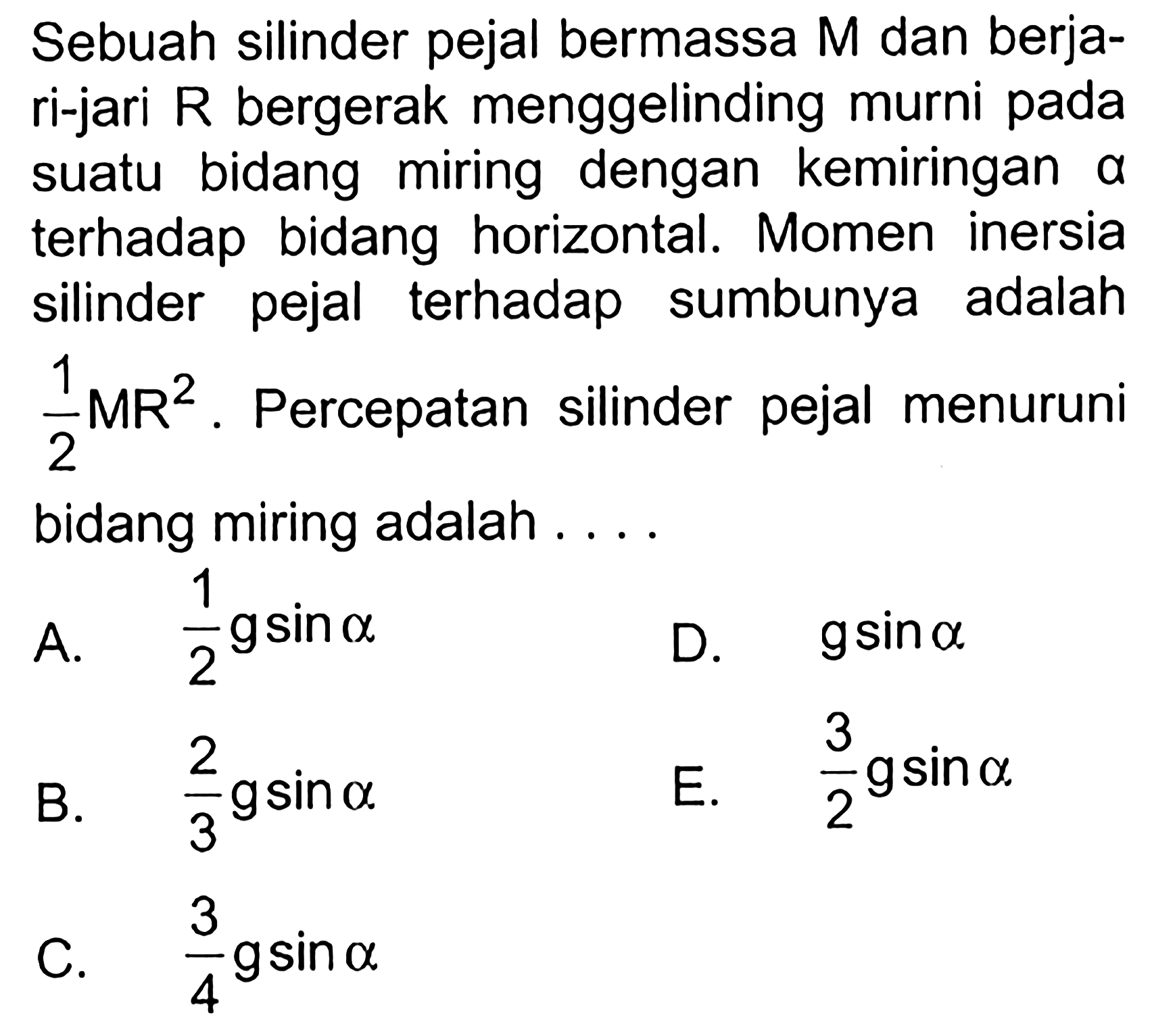 Sebuah silinder pejal bermassa M dan berjari-jari R bergerak menggelinding murni pada suatu bidang miring dengan kemiringan a terhadap bidang horizontal. Momen inersia silinder pejal terhadap sumbunya adalah 1/2 MR^2. Percepatan silinder pejal menuruni bidang miring adalah ... 