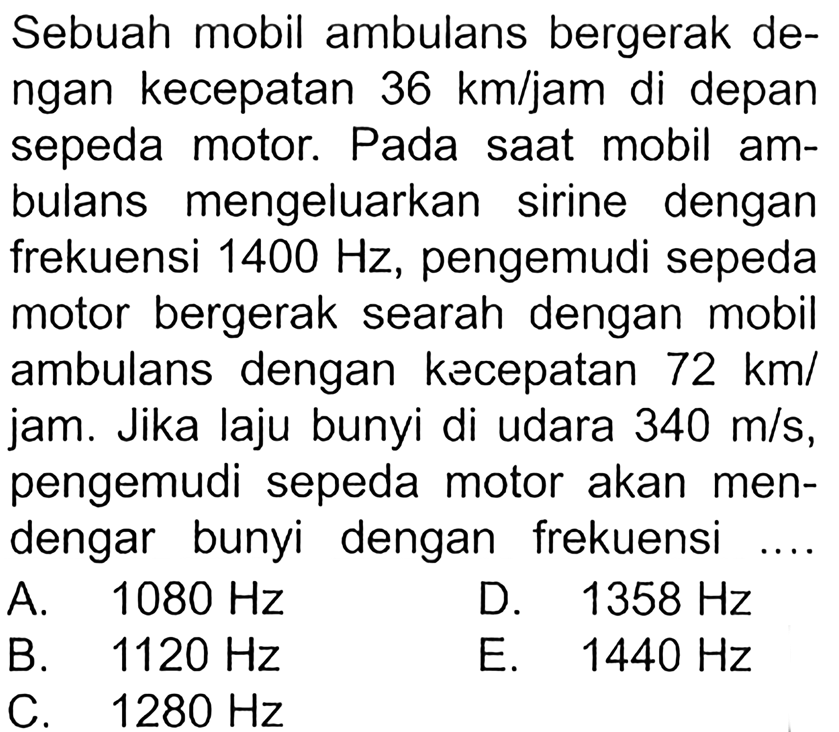 Sebuah mobil ambulans bergerak de-ngan kecepatan 36 km/jam di depansepeda motor. Pada saat mobil am-bulans mengeluarkan sirine denganfrekuensi  1400 Hz, pengemudi sepedamotor bergerak searah dengan mobilambulans dengan kecepatan 72 km/jam. Jika laju bunyi di udara 340 m/s,pengemudi sepeda motor akan men-dengar bunyi dengan frekuensi ....  