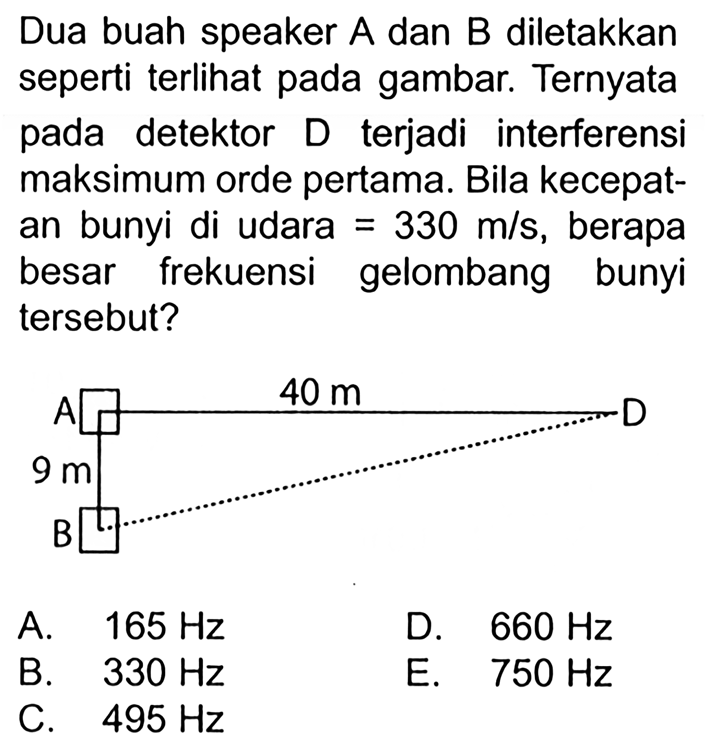 Dua buah speaker A dan B diletakkan seperti terlihat pada gambar. Ternyata pada detektor D terjadi interferensi maksimum orde pertama. Bila kecepatan bunyi di udara=330 m/s, berapa besar frekuensi gelombang bunyi tersebut?