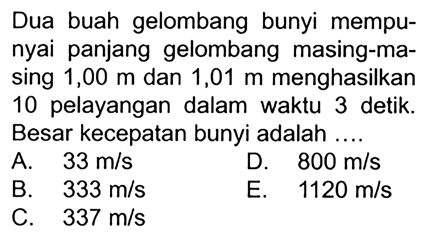 Dua buah gelombang bunyi mempunyai panjang gelombang masing-masing 1,00 m dan 1,01 m menghasilkan 10 pelayangan dalam waktu 3 detik. Besar kecepatan bunyi adalah ....
