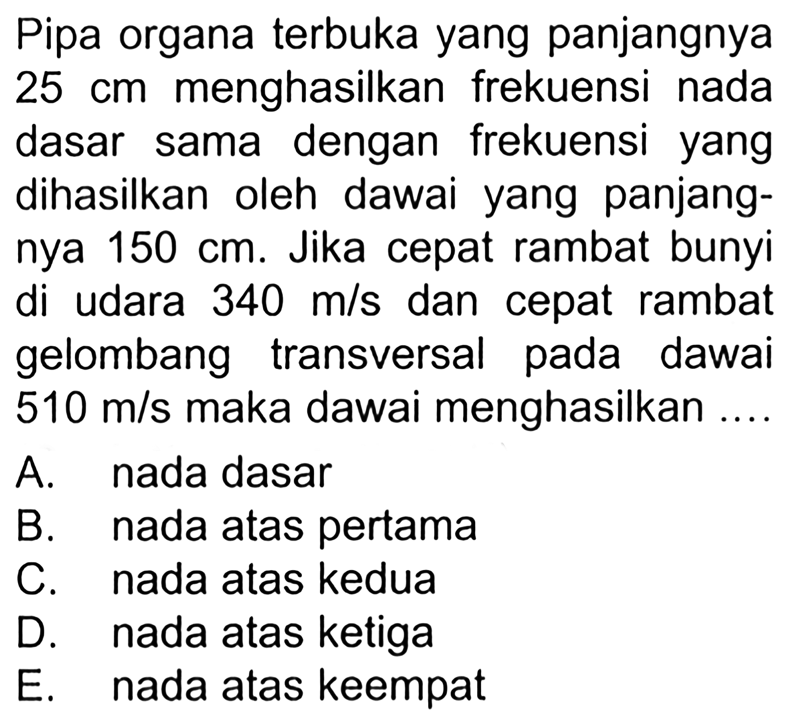 Pipa organa terbuka yang panjangnya 25 cm  menghasilkan frekuensi nada dasar sama dengan frekuensi yang dihasilkan oleh dawai yang panjangnya 150 cm. Jika cepat rambat bunyi di udara  340 m/s dan cepat rambat gelombang transversal pada dawai 510 m/s maka dawai menghasilkan....