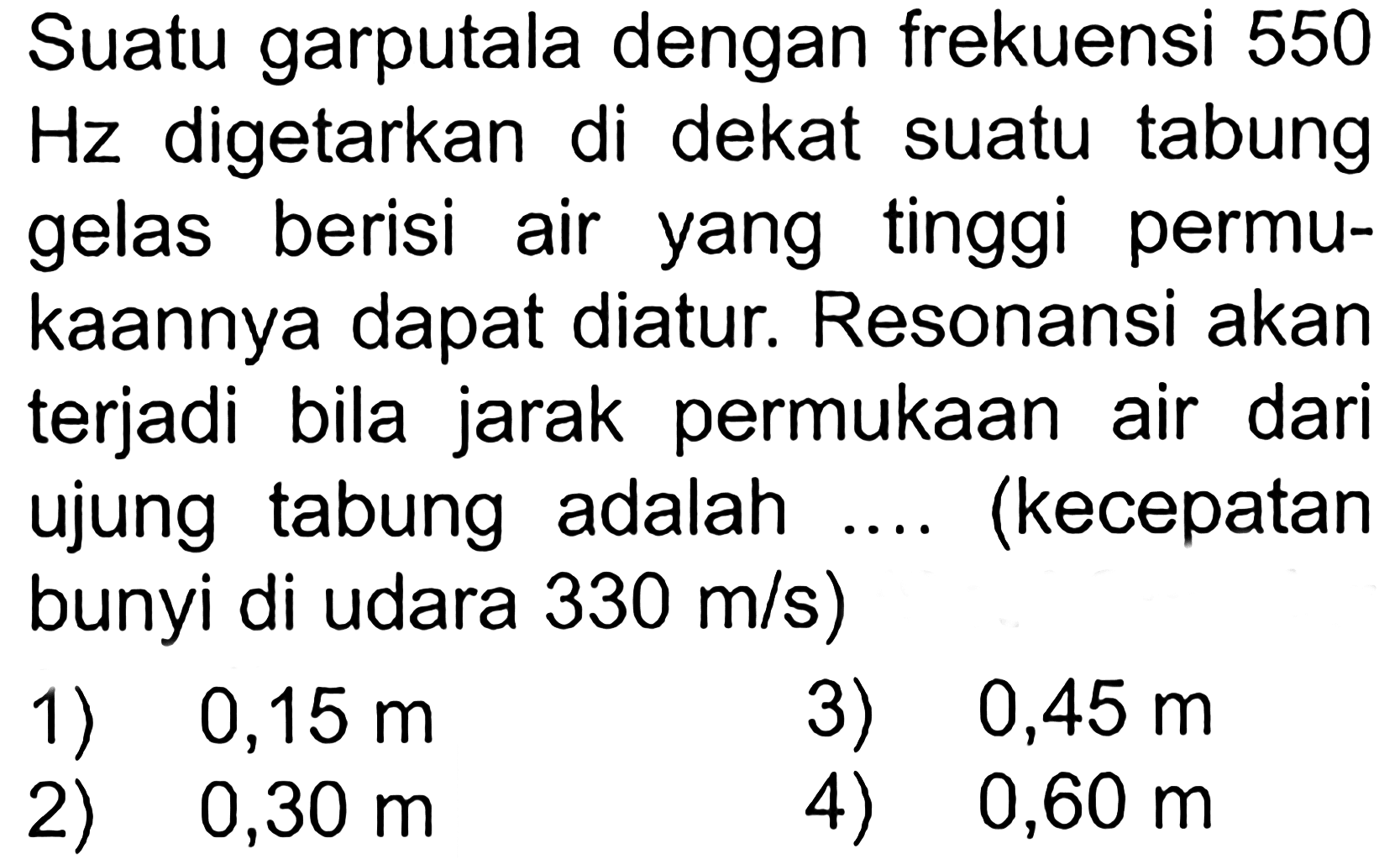 Suatu garputala dengan frekuensi 550 Hz digetarkan di dekat suatu tabung gelas berisi air yang tinggi permukaannya dapat diatur. Resonansi akan terjadi bila jarak permukaan air dari ujung tabung adalah .... (kecepatan bunyi di udara 330 m/s) 