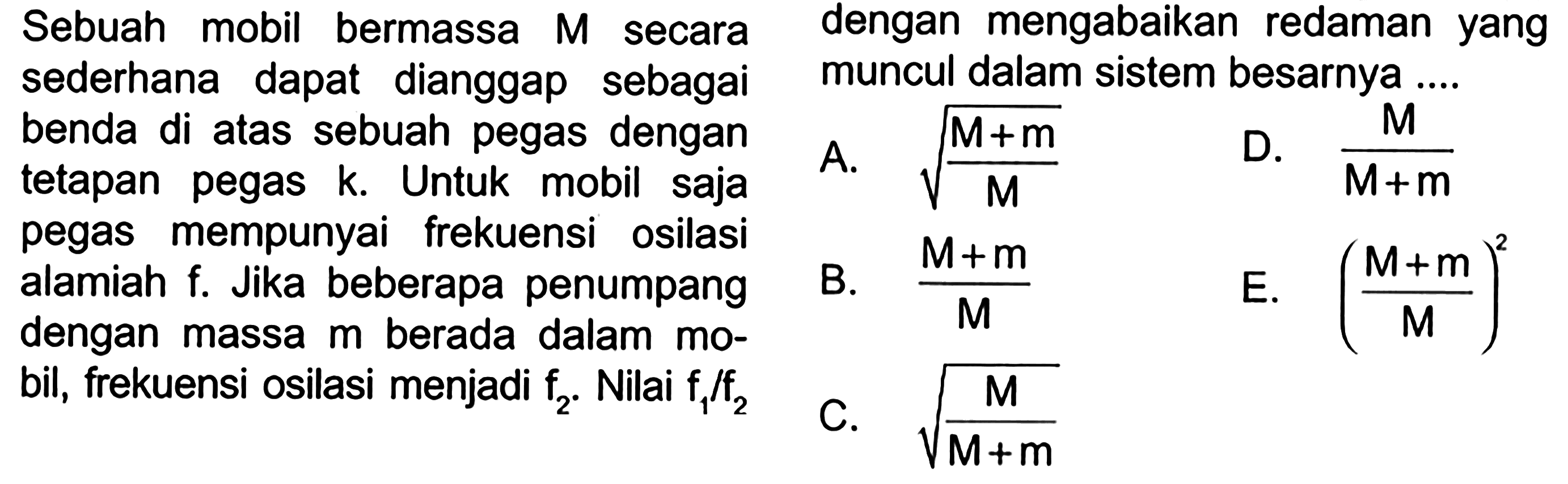 Sebuah mobil bermassa M secara sederhana dapat dianggap sebagai benda di atas sebuah pegas dengan tetapan pegas k. Untuk mobil saja pegas mempunyai frekuensi osilasi alamiah f. Jika beberapa penumpang dengan massa m berada dalam mobil, frekuensi osilasi menjadi f2. nilai f1/f2 dengan mengabaikan redaman yang muncul dalam sistem besarnya .... 