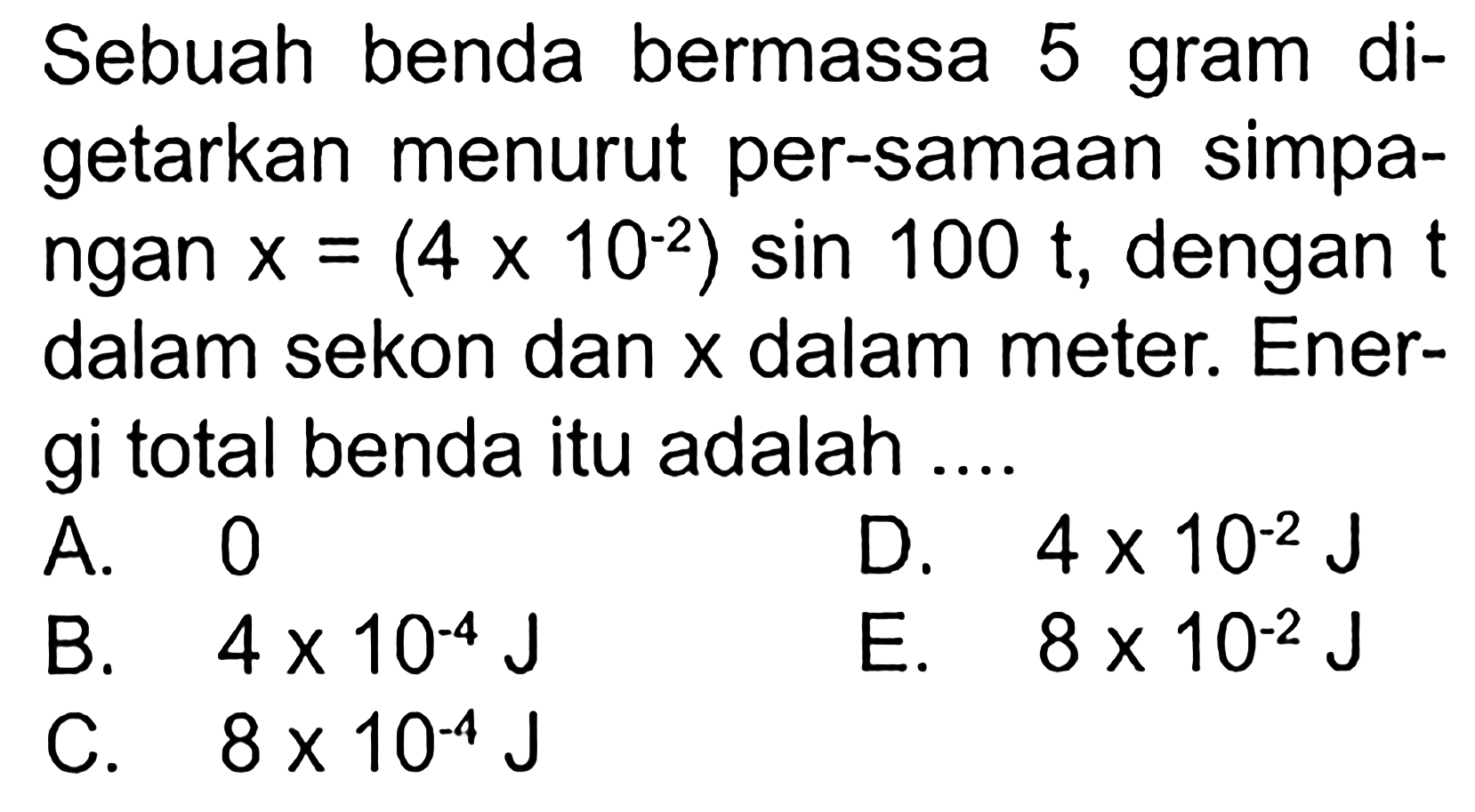 Sebuah benda bermassa 5 gram digetarkan menurut per-samaan simpangan  x=(4 x 10^-2) sin 100 t , dengan  t  dalam sekon dan  x  dalam meter. Energi total benda itu adalah ....