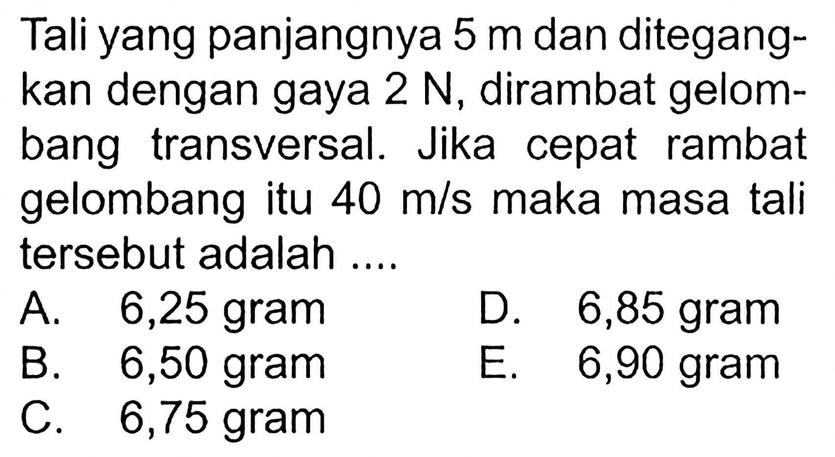 Tali yang panjangnya 5 m dan ditegangkan dengan gaya 2 N, dirambat gelombang transversal. Jika cepat rambat gelombang itu 40 m/s maka masa tali tersebut adalah ....