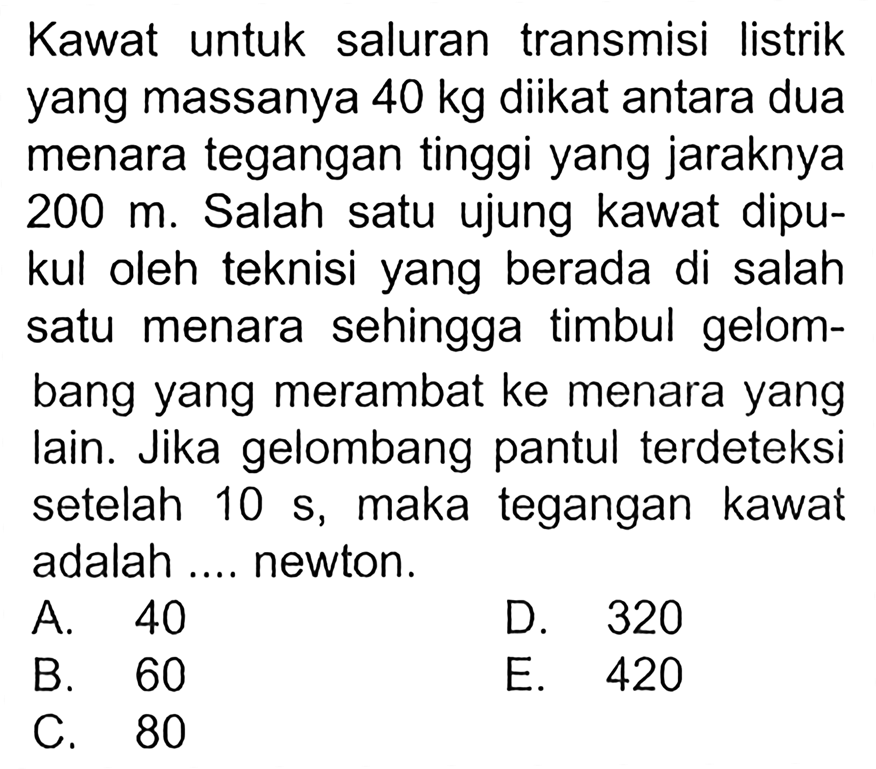 Kawat untuk saluran transmisi listrik yang massanya 40 kg diikat antara dua menara tegangan tinggi yang jaraknya 200 m. Salah satu ujung kawat dipukul oleh teknisi yang berada di salah satu menara sehingga timbul gelombang yang merambat ke menara yang lain. Jika gelombang pantul terdeteksi setelah 10 s, maka tegangan kawat adalah.... newton. 