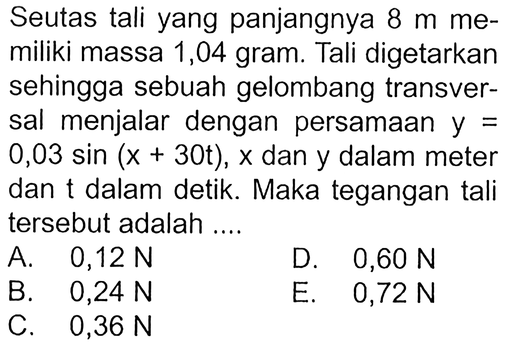 Seutas tali yang panjangnya  8 m  me-miliki massa 1,04 gram. Tali digetarkansehingga sebuah gelombang transver-sal menjalar dengan persamaan  y=  0,03 sin (x+30 t), x  dan y dalam meterdan  t  dalam detik. Maka tegangan talitersebut adalah ....  