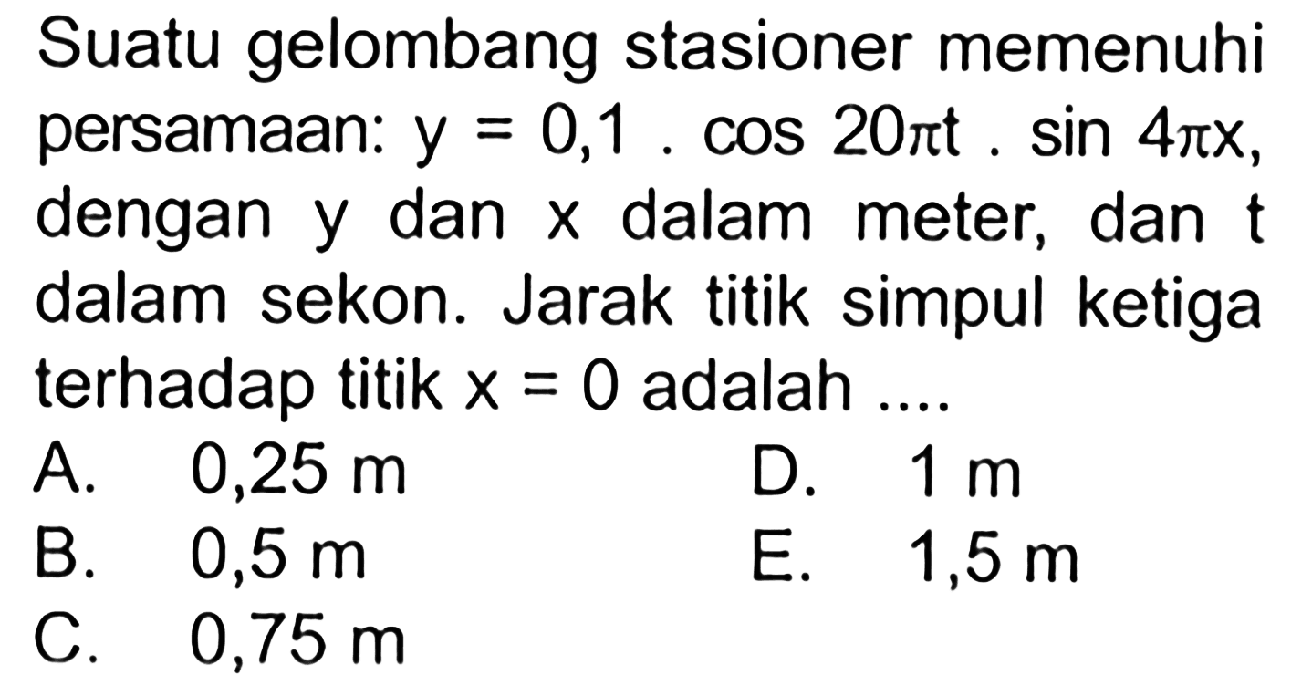 Suatu gelombang stasioner memenuhi persamaan:  y=0,1 . cos 20 pit . sin 4 pi x  dengan  y  dan  x  dalam meter, dan t  dalam sekon. Jarak titik simpul ke tiga terhadap titik  x=0  adalah ....A.  0,25 m D.  1 m B.  0,5 m E.  1,5 m C.  0,75 m 