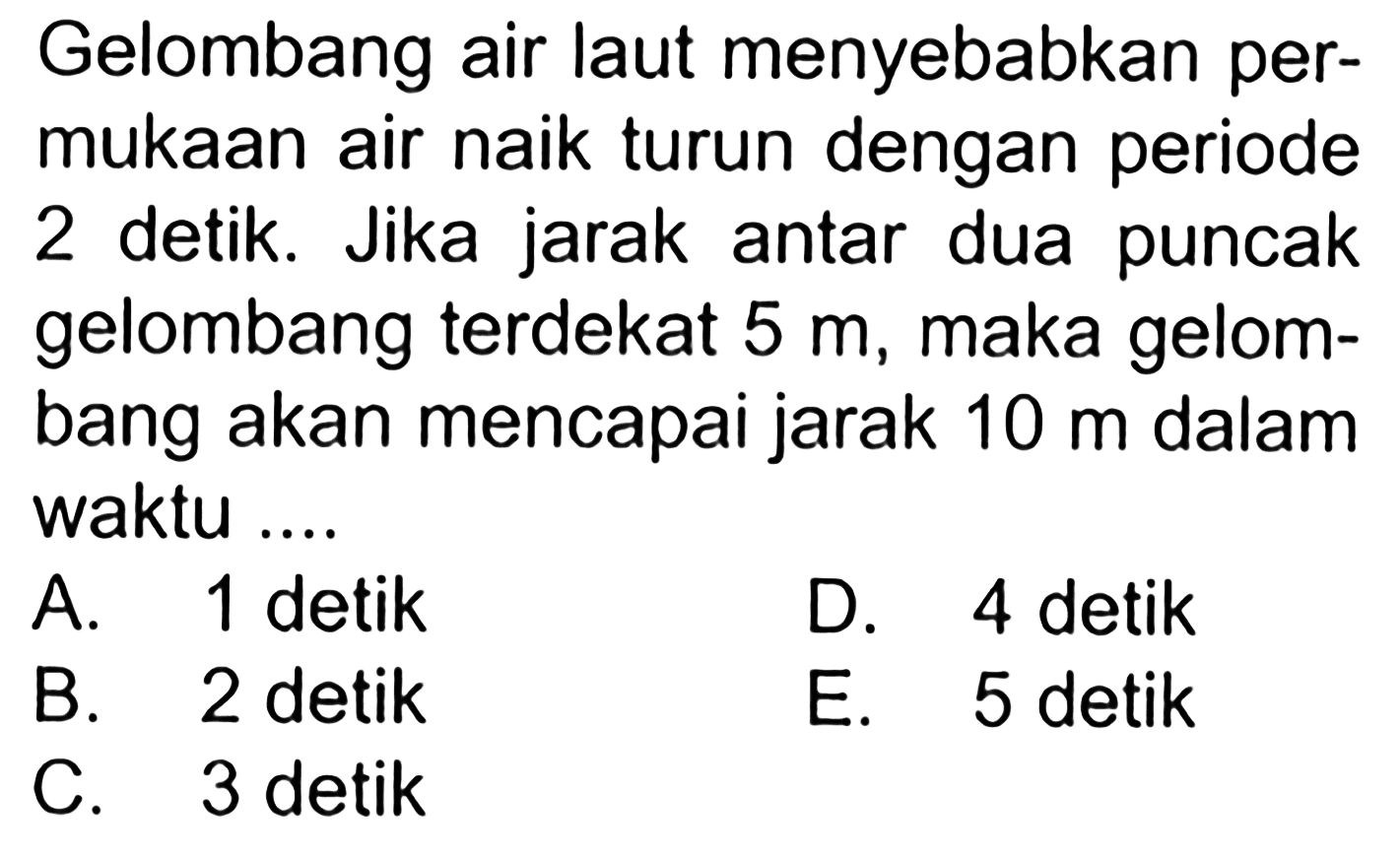 Gelombang air laut menyebabkan permukaan air naik turun dengan periode 2 detik. Jika jarak antar dua puncak gelombang terdekat 5 m, maka gelombang akan mencapai jarak 10 m dalam waktu ....