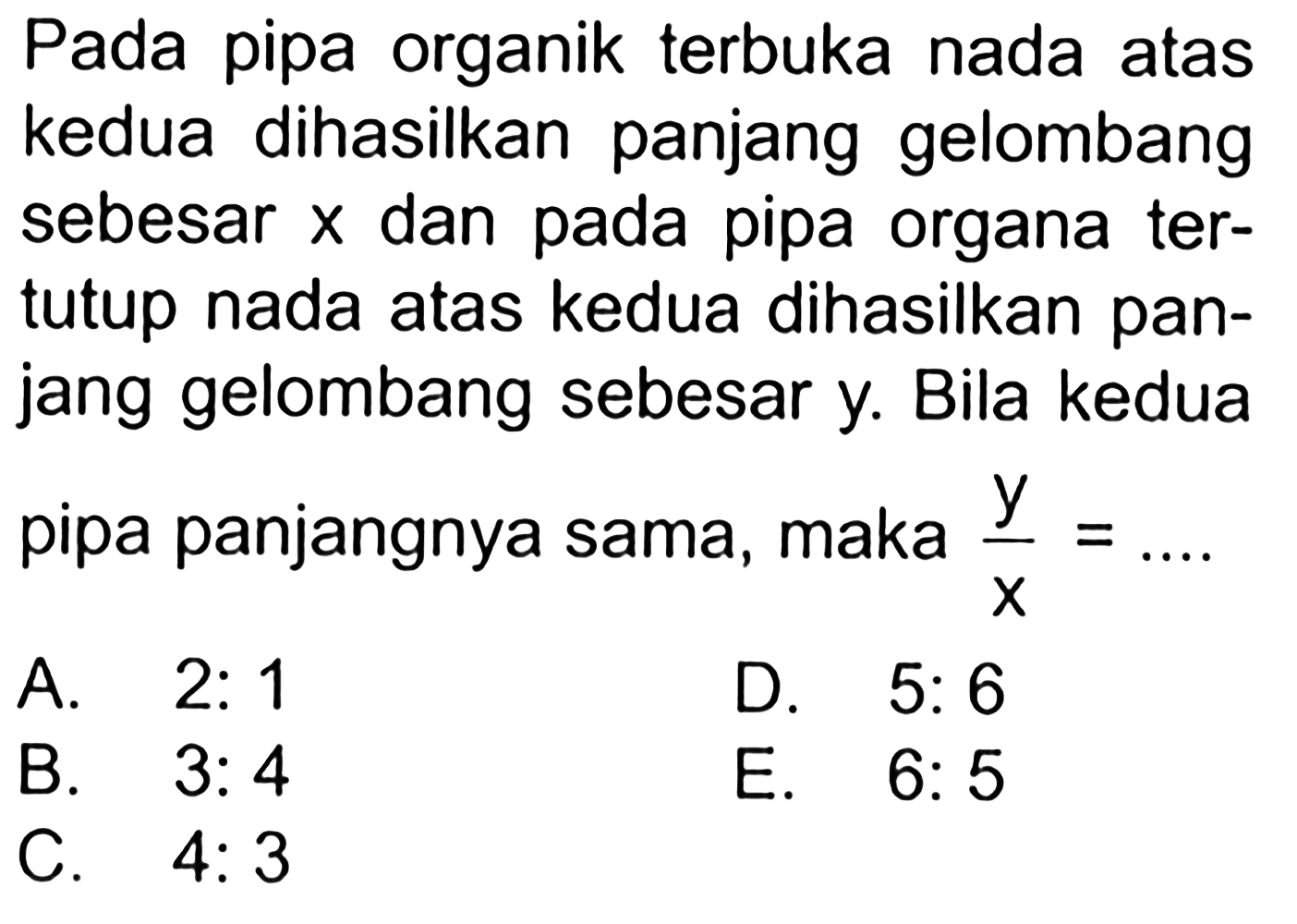 Pada pipa organik terbuka nada atas kedua dihasilkan panjang gelombang sebesar  x  dan pada pipa organa tertutup nada atas kedua dihasilkan panjang gelombang sebesar y. Bila kedua pipa panjangnya sama, maka  y/x=... A.  2: 1 B.  3: 4 D.  5: 6 C.  4: 3 