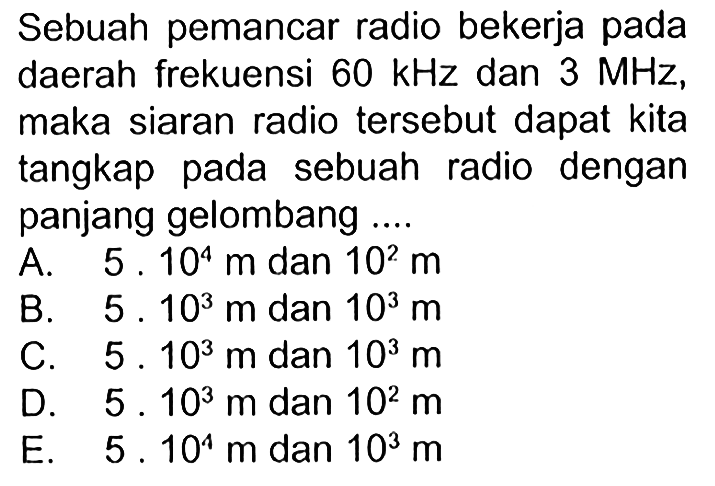 Sebuah pemancar radio bekerja pada daerah frekuensi 60 kHz dan 3 MHz, maka siaran radio tersebut dapat kita tangkap pada sebuah radio dengan panjang gelombang .... 