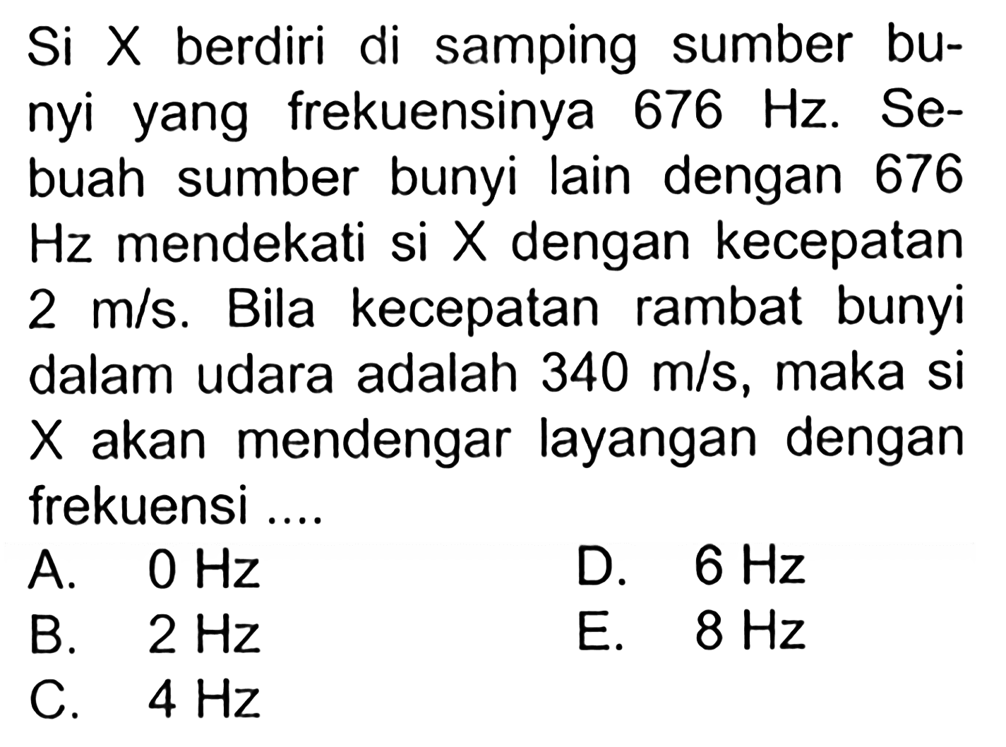 Si X berdiri di samping sumber bunyi yang frekuensinya 676 Hz. Sebuah sumber bunyi lain dengan 676 Hz mendekati si X dengan kecepatan 2 m/s. Bila kecepatan rambat bunyi dalam udara adalah 340 m/s, maka si X akan mendengar layangan dengan frekuensi....