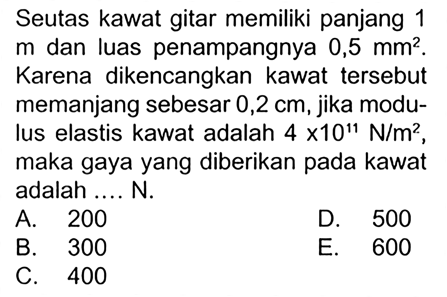 Seutas kawat gitar memiliki panjang 1 m dan luas penampangnya 0,5 mm^2. Karena dikencangkan kawat tersebut memanjang sebesar 0,2 cm, jika modulus elastis kawat adalah 4 x 10^11 N/m^2, maka gaya yang diberikan pada kawat adalah .... N.