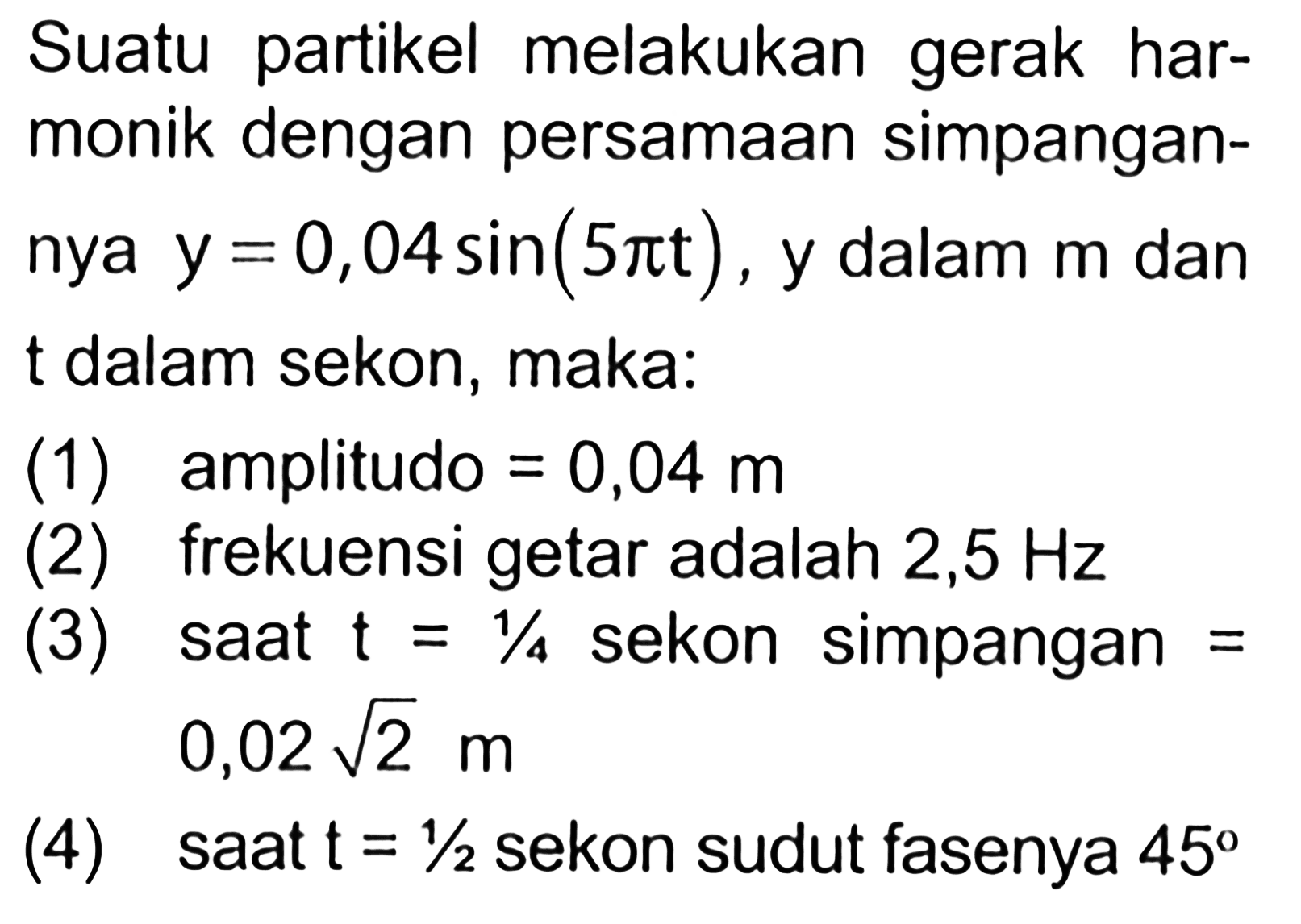 Suatu partikel melakukan gerak harmonik dengan persamaan simpangan y = 0,04 sin (5 pi t) , y dalam m dan t dalam sekon, maka: (1) amplitudo = 0,04 m (2) frekuensi getar adalah 2,5 Hz (3) saat t = 1/4 sekon simpangan = 0,02 akar (2) m (4) saat t = 1/2 sekon sudut fasenya 45
