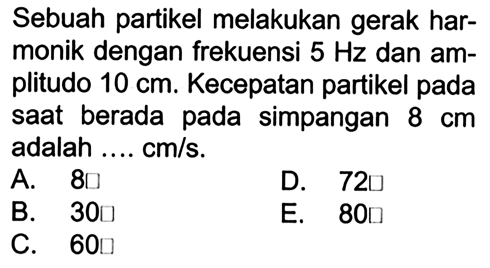 Sebuah partikel melakukan gerak harmonik dengan frekuensi 5 Hz dan amplitudo 10 cm. Kecepatan partikel pada saat berada pada simpangan 8 cm adalah .... cm/s.