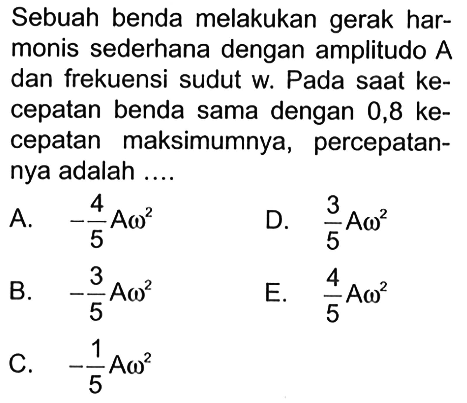 Sebuah benda melakukan gerak harmonis sederhana dengan amplitudo  A  dan frekuensi sudut w. Pada saat kecepatan benda sama dengan  0,8 kecepatan maksimumnya, percepatannya adalah ....