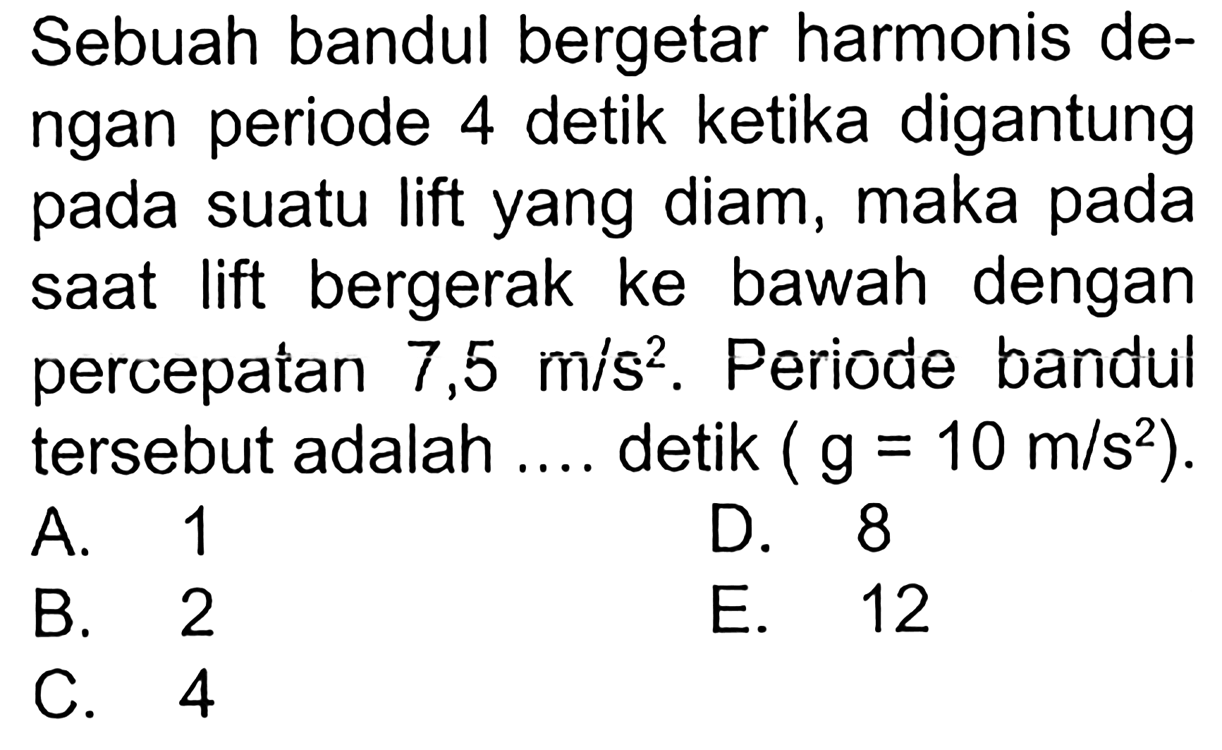 Sebuah bandul bergetar harmonis dengan periode 4 detik ketika digantung pada suatu lift yang diam, maka pada saat lift bergerak ke bawah dengan percepatan 7,5 m/s^2. Periode bandul tersebut adalah .... detik (g = 10 m/s^2).