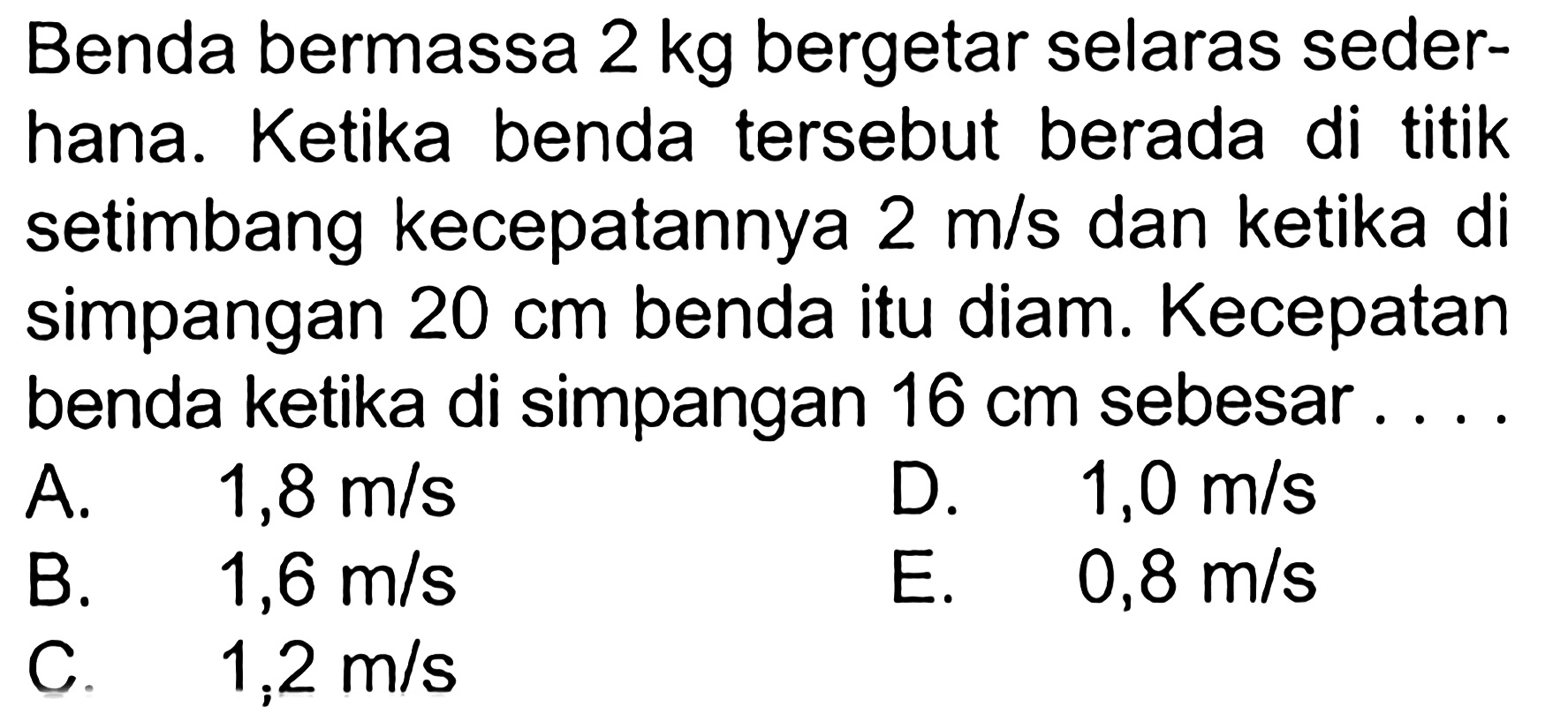 Benda bermassa 2 kg  bergetar selaras sederhana. Ketika benda tersebut berada di titik setimbang kecepatannya 2 m/s dan ketika di simpangan 20 cm benda itu diam. Kecepatan benda ketika di simpangan 16 cm sebesar....