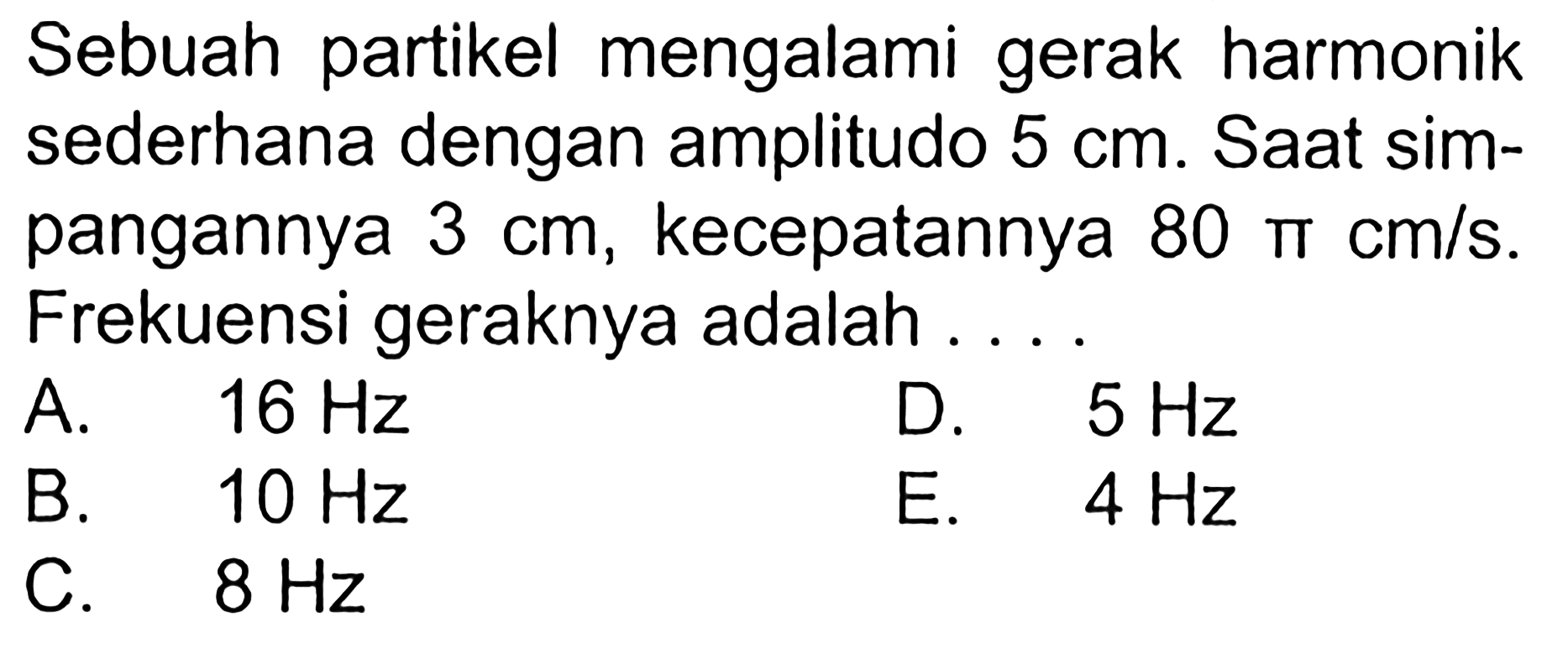 Sebuah partikel mengalami gerak harmonik sederhana dengan amplitudo 5cm. Saat simpangannya 3cm, kecepatannya 80 phi cm/s. Frekuensi geraknya adalah ....