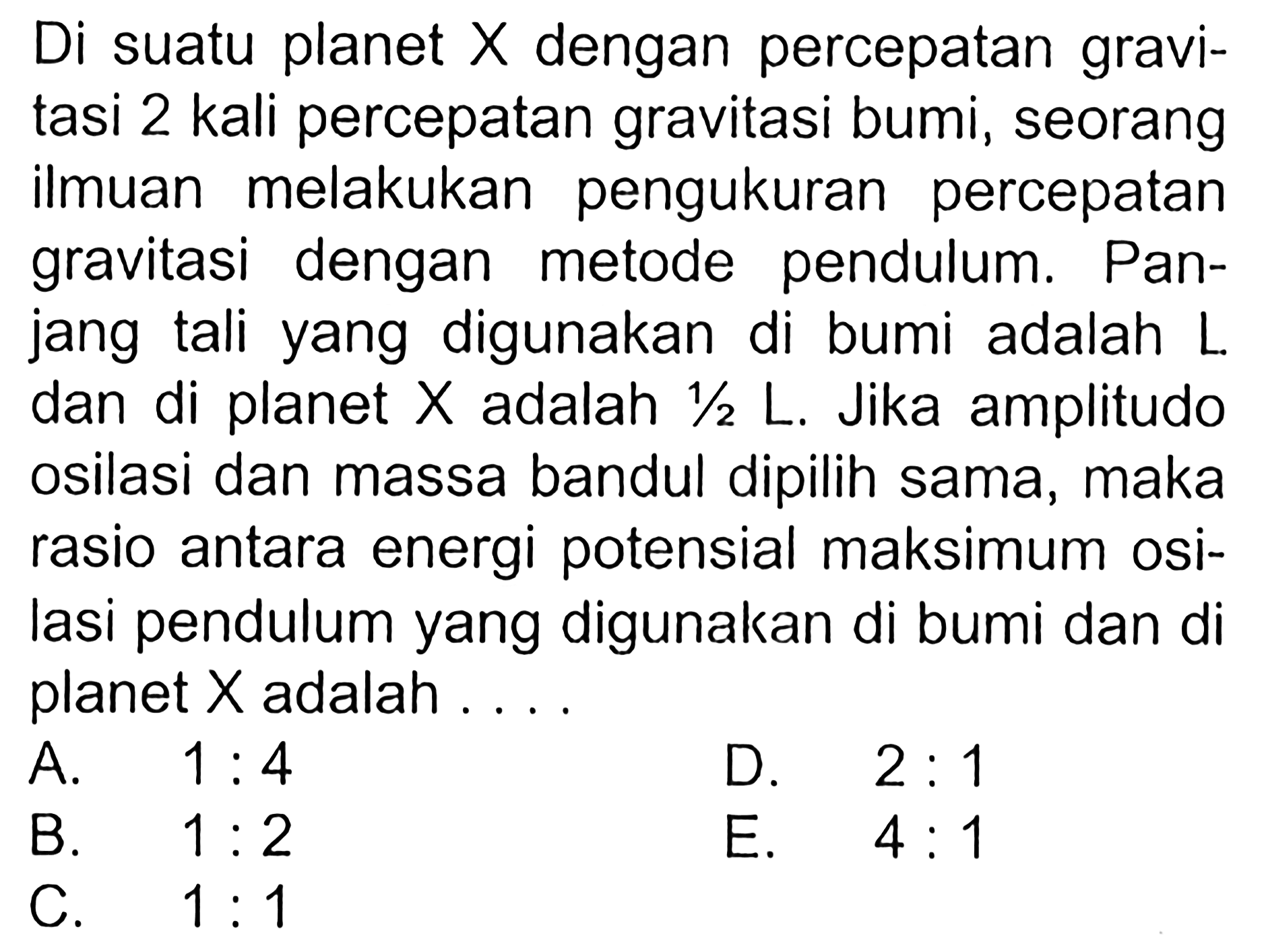 Di suatu planet X dengan percepatan gravitasi 2 kali percepatan gravitasi bumi, seorang ilmuan melakukan pengukuran percepatan gravitasi dengan metode pendulum. Panjang tali yang digunakan di bumi adalah L dan di planet X adalah 1/2 L. Jika amplitudo osilasi dan massa bandul dipilih sama, maka rasio antara energi potensial maksimum osilasi pendulum yang digunakan di bumi dan di planet X adalah....