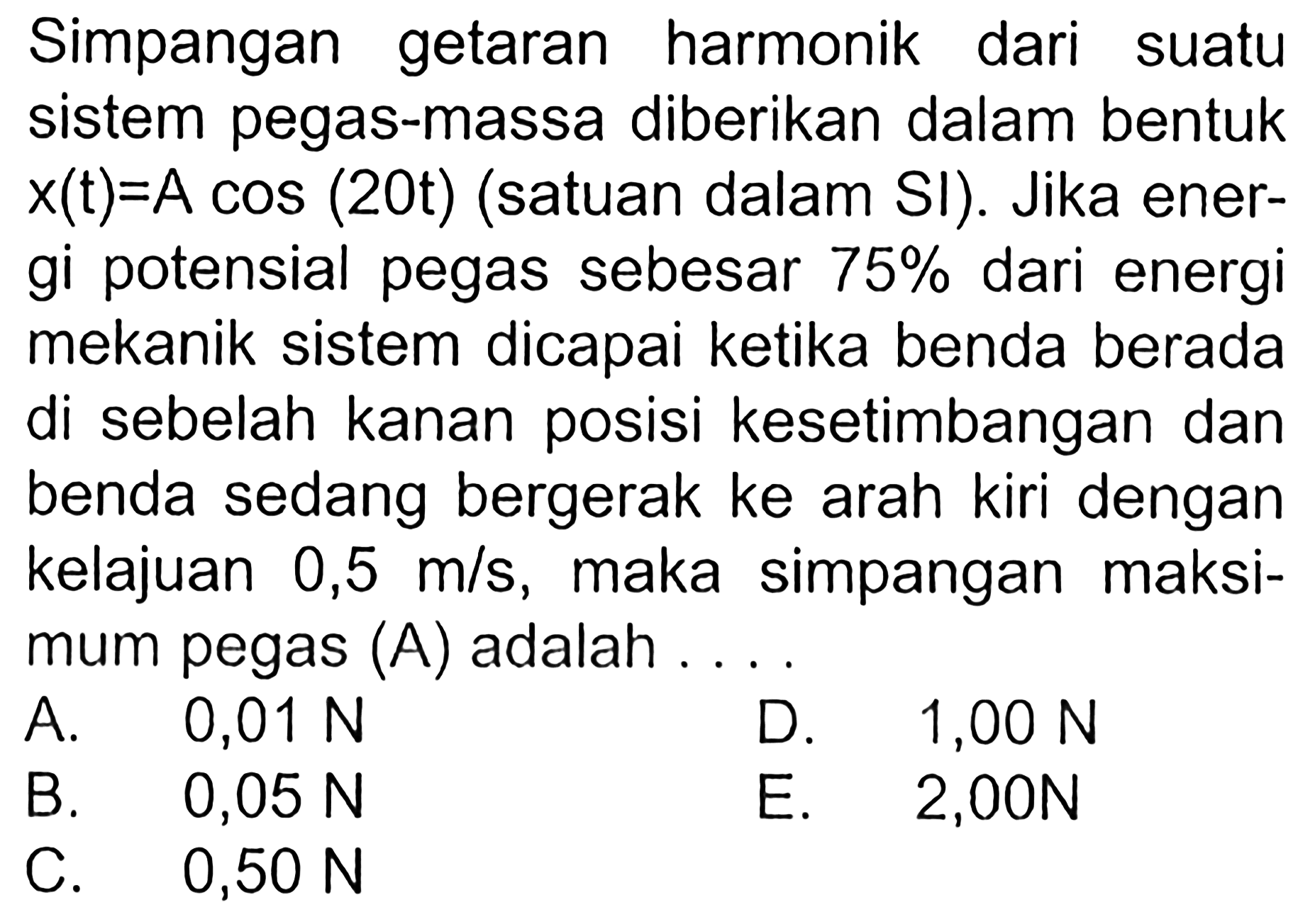 Simpangan getaran harmonik dari suatu sistem pegas-massa diberikan dalam bentukx(t)=A cos (20t) (satuan dalam SI). Jika ener-gi potensial pegas sebesar 75% dari energimekanik sistem dicapai ketika benda beradadi sebelah kanan posisi kesetimbangan danbenda sedang bergerak ke arah kiri dengankelajuan 0,5 m/s, maka simpangan maksi-mum pegas (A) adalah  .... A. 0,01 N B.  0,05 N C.  0,50 N D. 1,00 N E. 2,00 N       