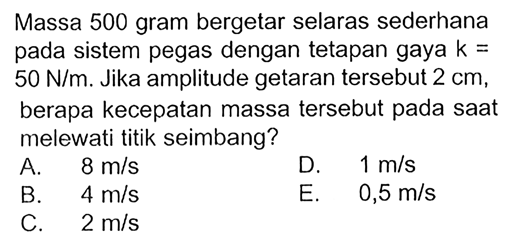 Massa 500 gram bergetar selaras sederhana pada sistem pegas dengan tetapan gaya k= 50 N/m. Jika amplitude getaran tersebut 2 cm, berapa kecepatan massa tersebut pada saat melewati titik seimbang?