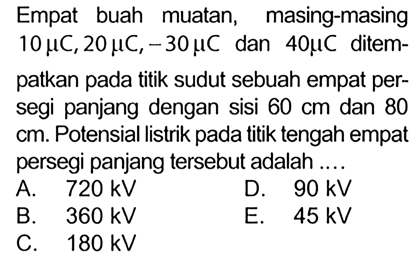 Empat buah muatan, masing-masing 10 mu C, 20 mu C,-30 mu C  dan  40 mu C ditempatkan pada titik sudut sebuah empat persegi panjang dengan sisi 60 cm dan 80  cm. Potensial listrik pada titik tengah empat persegi panjang tersebut adalah ....