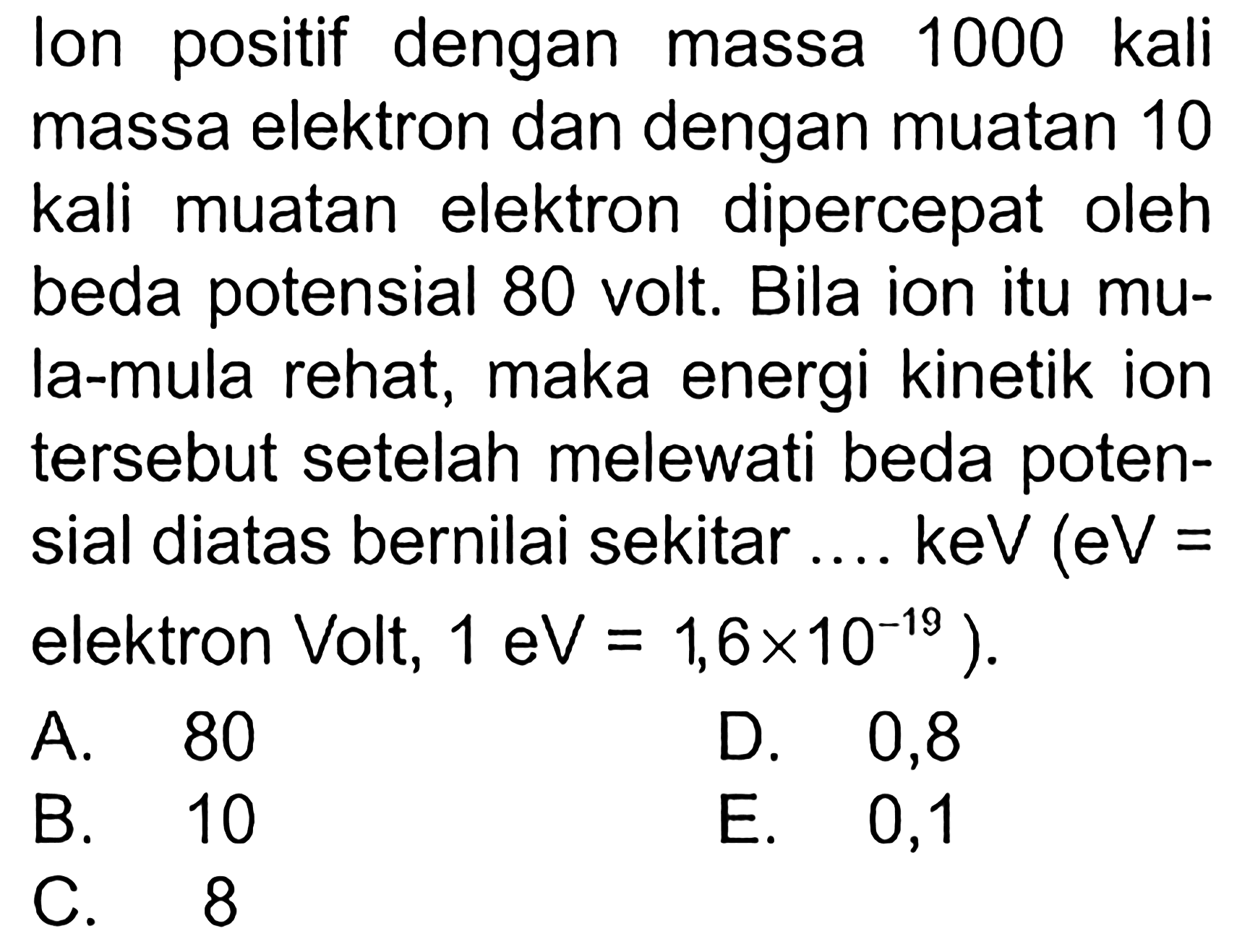 Ion positif dengan massa 1000 kali massa elektron dan dengan muatan 10 kali muatan elektron dipercepat oleh beda potensial 80 volt. Bila ion itu mula-mula rehat, maka energi kinetik ion tersebut setelah melewati beda potensial diatas bernilai sekitar .... keV (eV = elektron Volt, 1 eV = 1,6 x 10^(-19)).