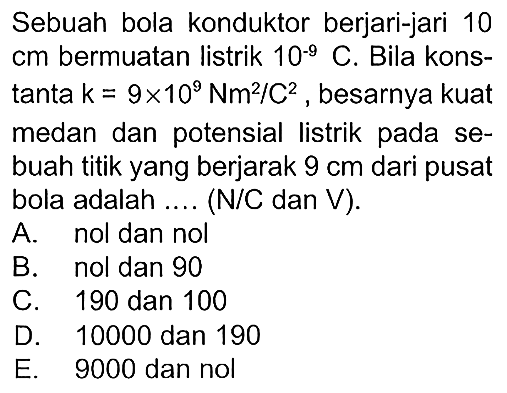 Sebuah bola konduktor berjari-jari 10 cm  bermuatan listrik  10^(-9) C. Bila konstanta  k=9 x 10^9 Nm^2/C^2, besarnya kuat medan dan potensial listrik pada sebuah titik yang berjarak  9 cm  dari pusat bola adalah ... (N/C dan V).
